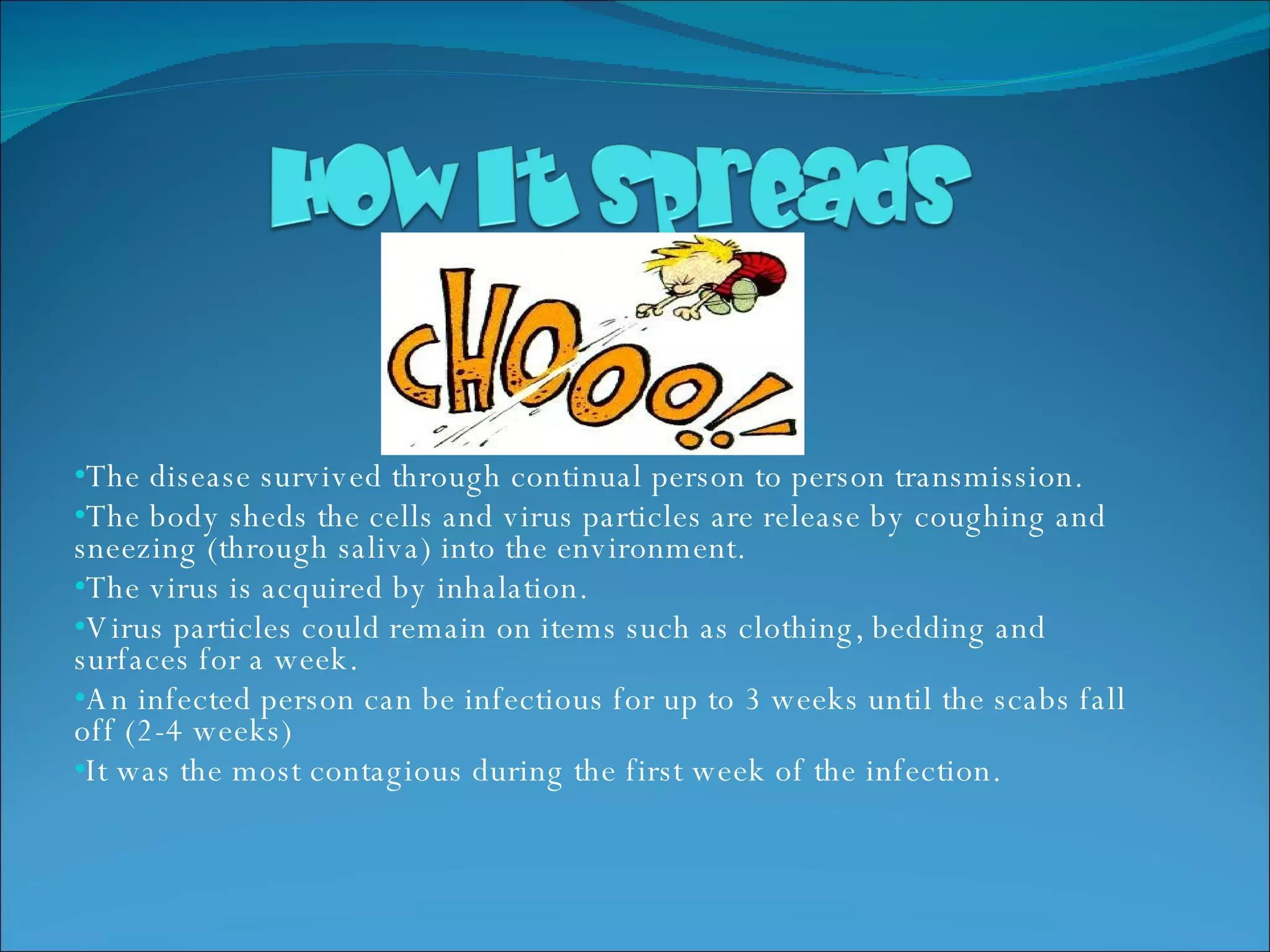 The disease survived through continual person to person transmission. The body sheds the cells and virus particles are release by coughing and sneezing (through saliva) into the environment. The virus is acquired by inhalation. Virus particles could remain on items such as clothing, bedding and surfaces for a week. An infected person can be infectious for up to 3 weeks until the scabs fall off (2-4 weeks) It was the most contagious during the first week of the infection.  
