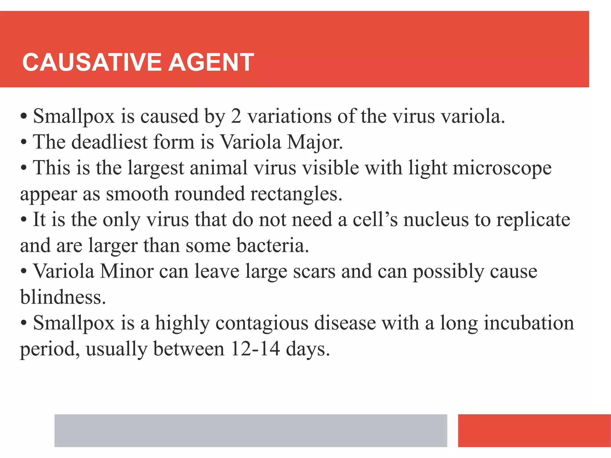 CAUSATIVE AGENT
• Smallpox is caused by 2 variations of the virus variola.
• The deadliest form is Variola Major.
• This is the largest animal virus visible with light microscope
appear as smooth rounded rectangles.
• It is the only virus that do not need a cell’s nucleus to replicate
and are larger than some bacteria.
• Variola Minor can leave large scars and can possibly cause
blindness.
• Smallpox is a highly contagious disease with a long incubation
period, usually between 12-14 days.
 