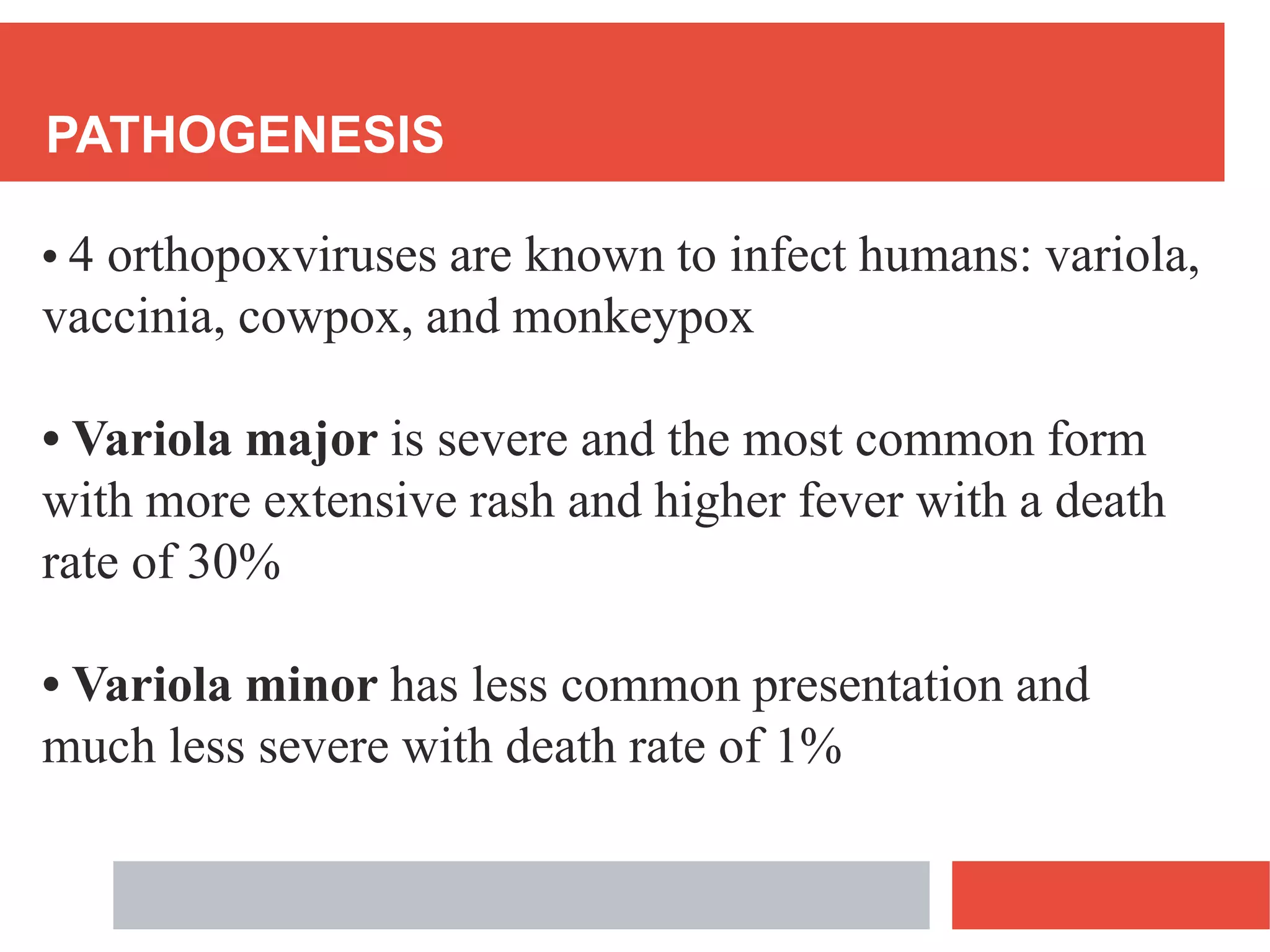 PATHOGENESIS
• 4 orthopoxviruses are known to infect humans: variola,
vaccinia, cowpox, and monkeypox
• Variola major is severe and the most common form
with more extensive rash and higher fever with a death
rate of 30%
• Variola minor has less common presentation and
much less severe with death rate of 1%
 