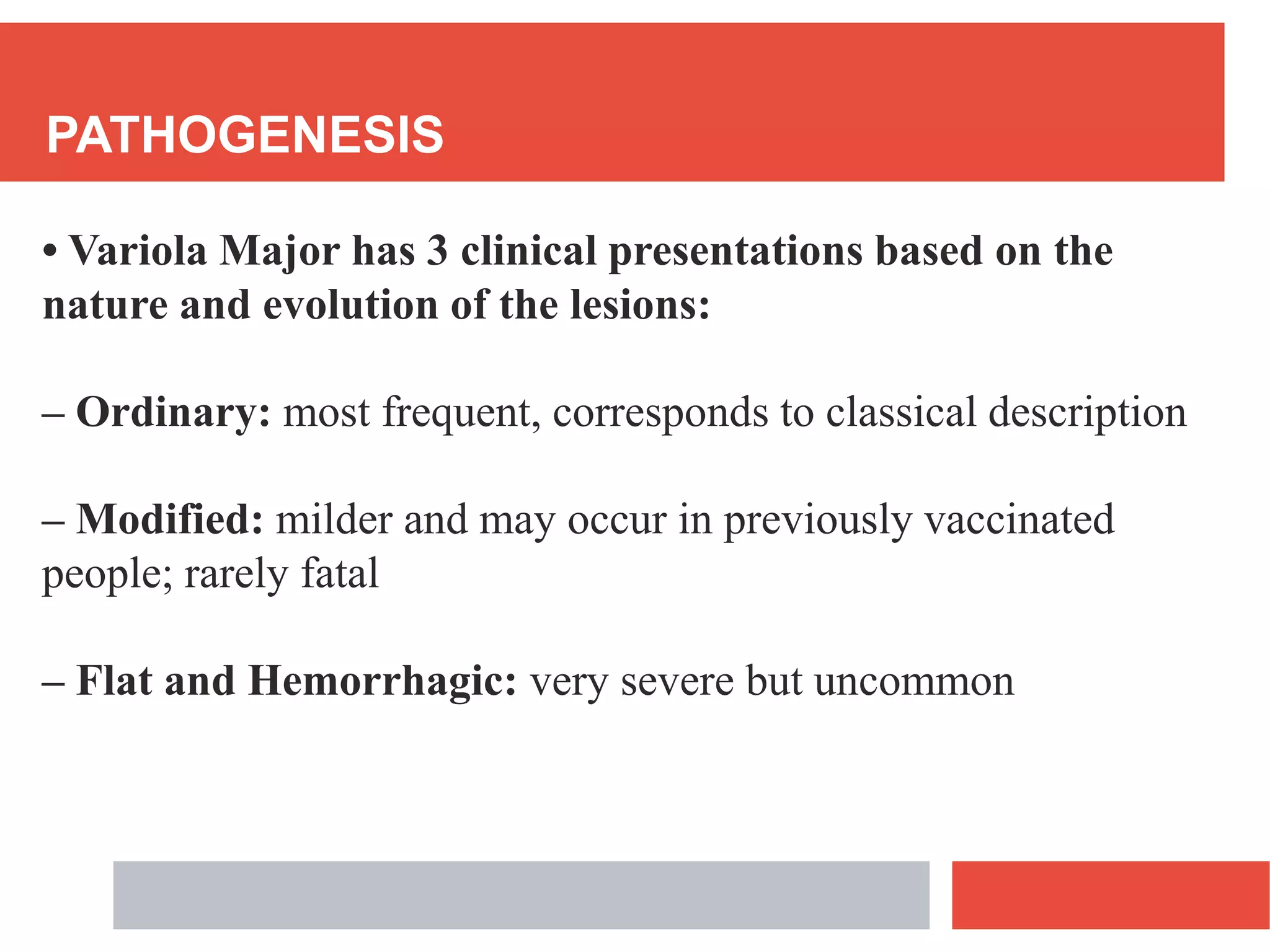 PATHOGENESIS
• Variola Major has 3 clinical presentations based on the
nature and evolution of the lesions:
– Ordinary: most frequent, corresponds to classical description
– Modified: milder and may occur in previously vaccinated
people; rarely fatal
– Flat and Hemorrhagic: very severe but uncommon
 