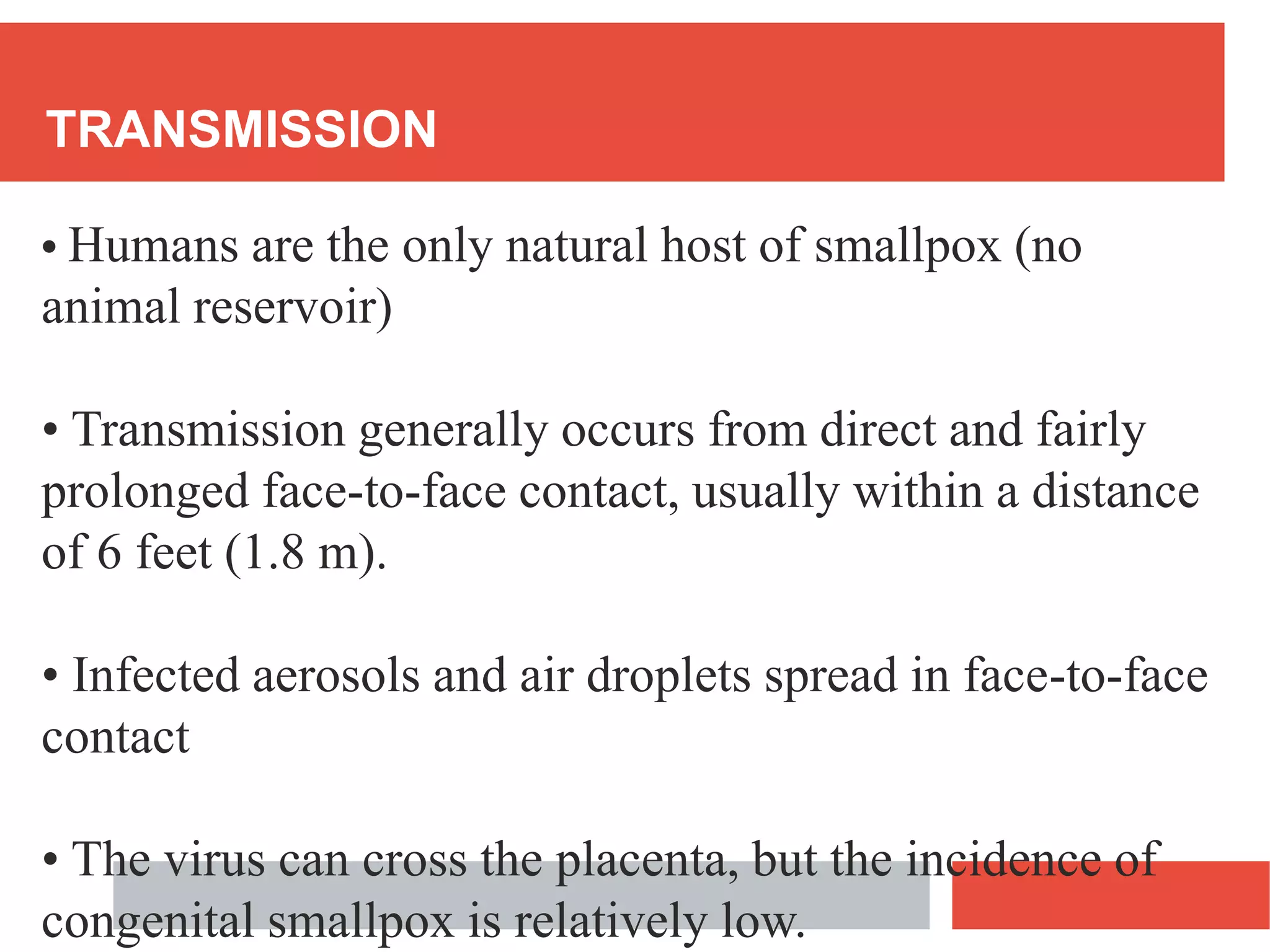 TRANSMISSION
• Humans are the only natural host of smallpox (no
animal reservoir)
• Transmission generally occurs from direct and fairly
prolonged face-to-face contact, usually within a distance
of 6 feet (1.8 m).
• Infected aerosols and air droplets spread in face-to-face
contact
• The virus can cross the placenta, but the incidence of
congenital smallpox is relatively low.
 