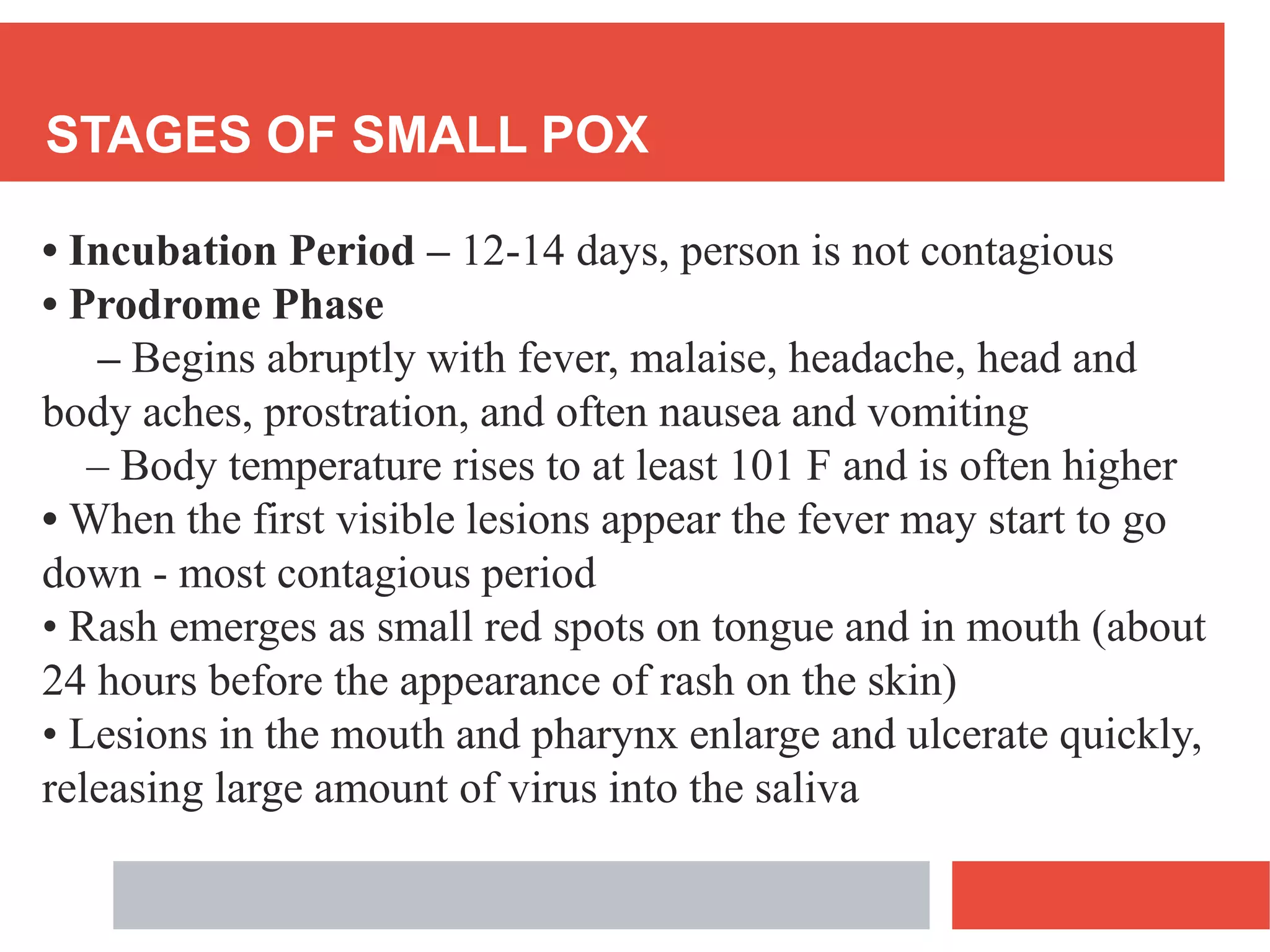 STAGES OF SMALL POX
• Incubation Period – 12-14 days, person is not contagious
• Prodrome Phase
– Begins abruptly with fever, malaise, headache, head and
body aches, prostration, and often nausea and vomiting
– Body temperature rises to at least 101 F and is often higher
• When the first visible lesions appear the fever may start to go
down - most contagious period
• Rash emerges as small red spots on tongue and in mouth (about
24 hours before the appearance of rash on the skin)
• Lesions in the mouth and pharynx enlarge and ulcerate quickly,
releasing large amount of virus into the saliva
 