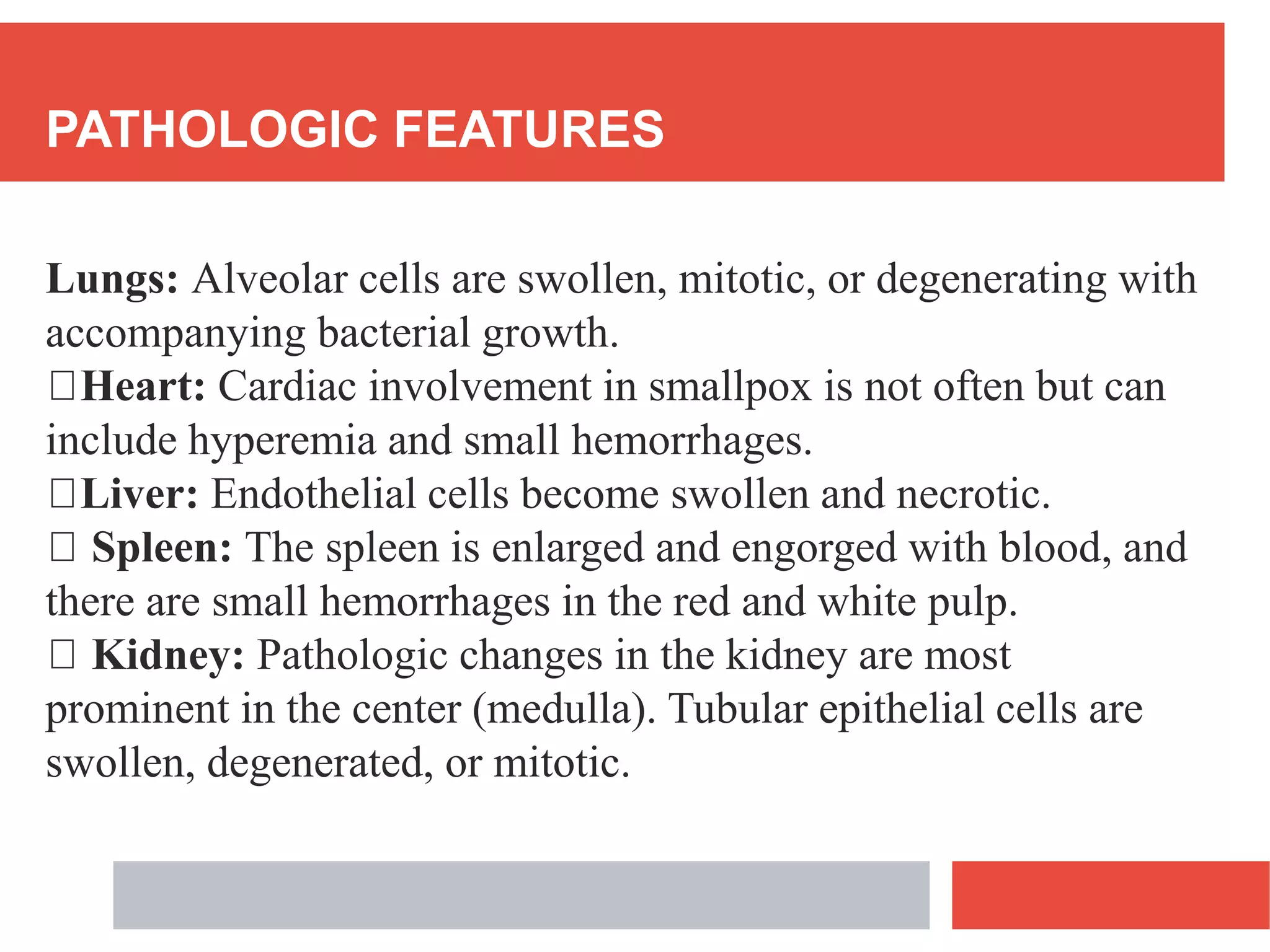 PATHOLOGIC FEATURES
Lungs: Alveolar cells are swollen, mitotic, or degenerating with
accompanying bacterial growth.
Heart: Cardiac involvement in smallpox is not often but can
include hyperemia and small hemorrhages.
Liver: Endothelial cells become swollen and necrotic.
Spleen: The spleen is enlarged and engorged with blood, and
there are small hemorrhages in the red and white pulp.
Kidney: Pathologic changes in the kidney are most
prominent in the center (medulla). Tubular epithelial cells are
swollen, degenerated, or mitotic.
 