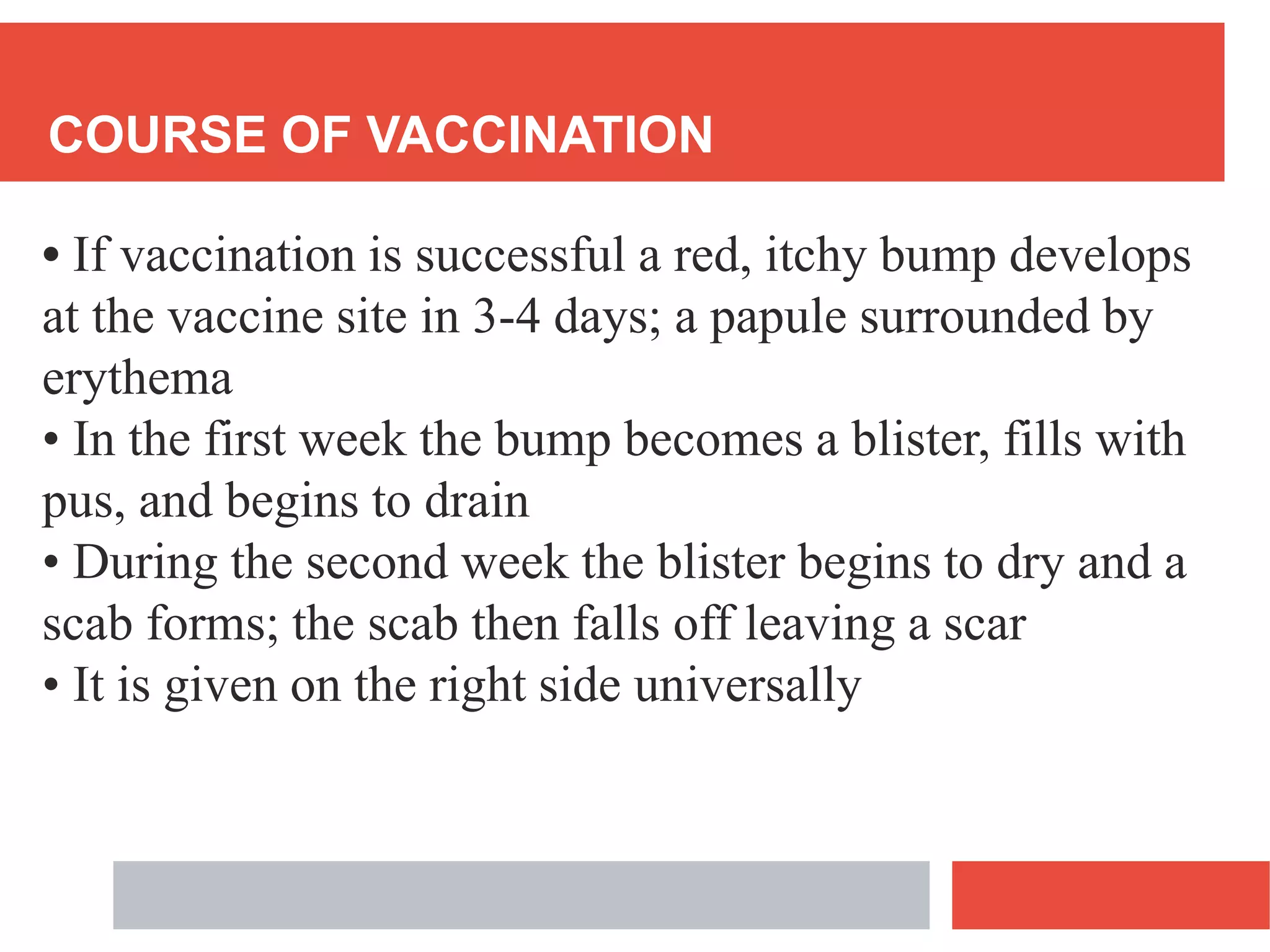 COURSE OF VACCINATION
• If vaccination is successful a red, itchy bump develops
at the vaccine site in 3-4 days; a papule surrounded by
erythema
• In the first week the bump becomes a blister, fills with
pus, and begins to drain
• During the second week the blister begins to dry and a
scab forms; the scab then falls off leaving a scar
• It is given on the right side universally
 