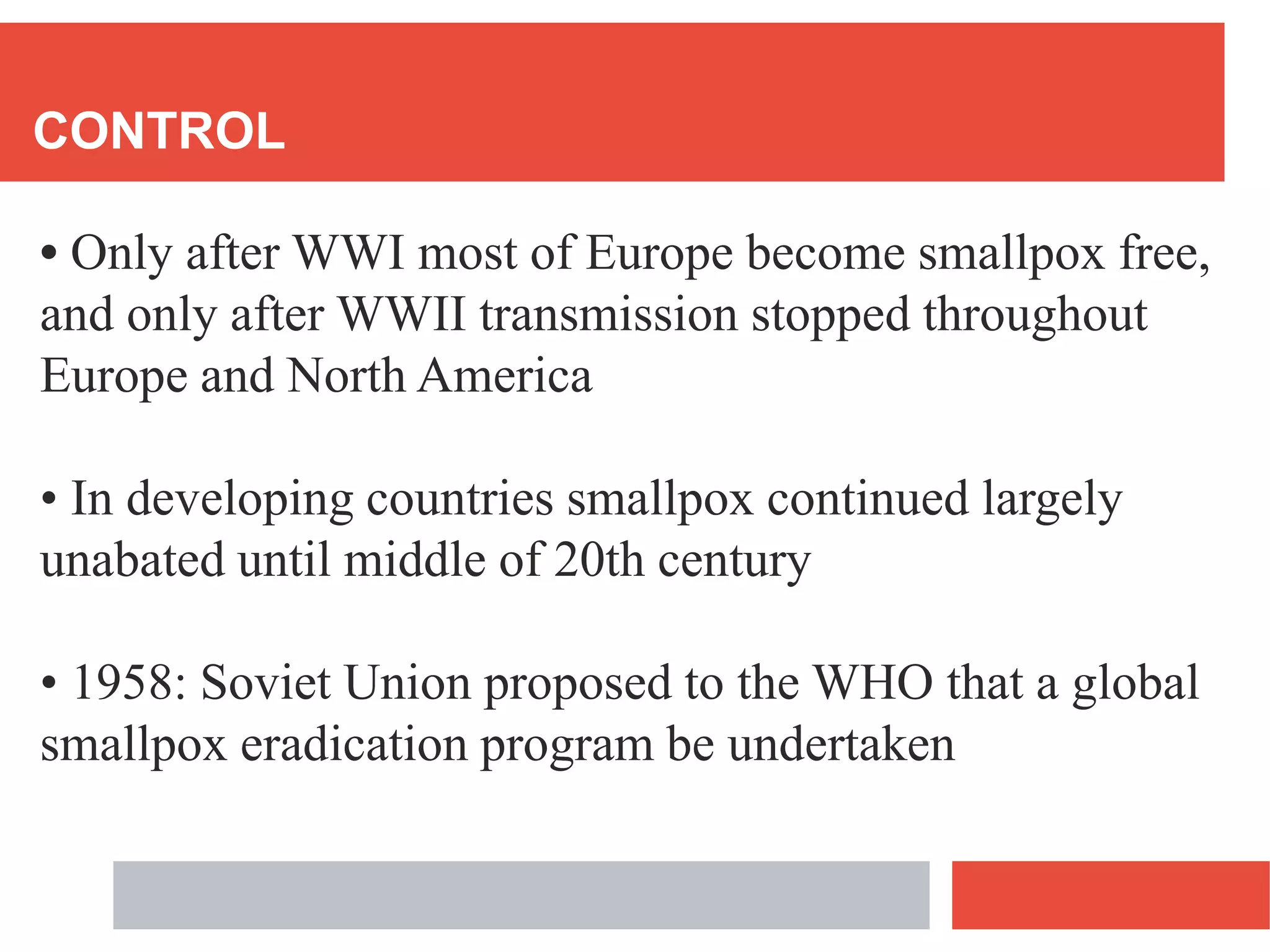 CONTROL
• Only after WWI most of Europe become smallpox free,
and only after WWII transmission stopped throughout
Europe and North America
• In developing countries smallpox continued largely
unabated until middle of 20th century
• 1958: Soviet Union proposed to the WHO that a global
smallpox eradication program be undertaken
 