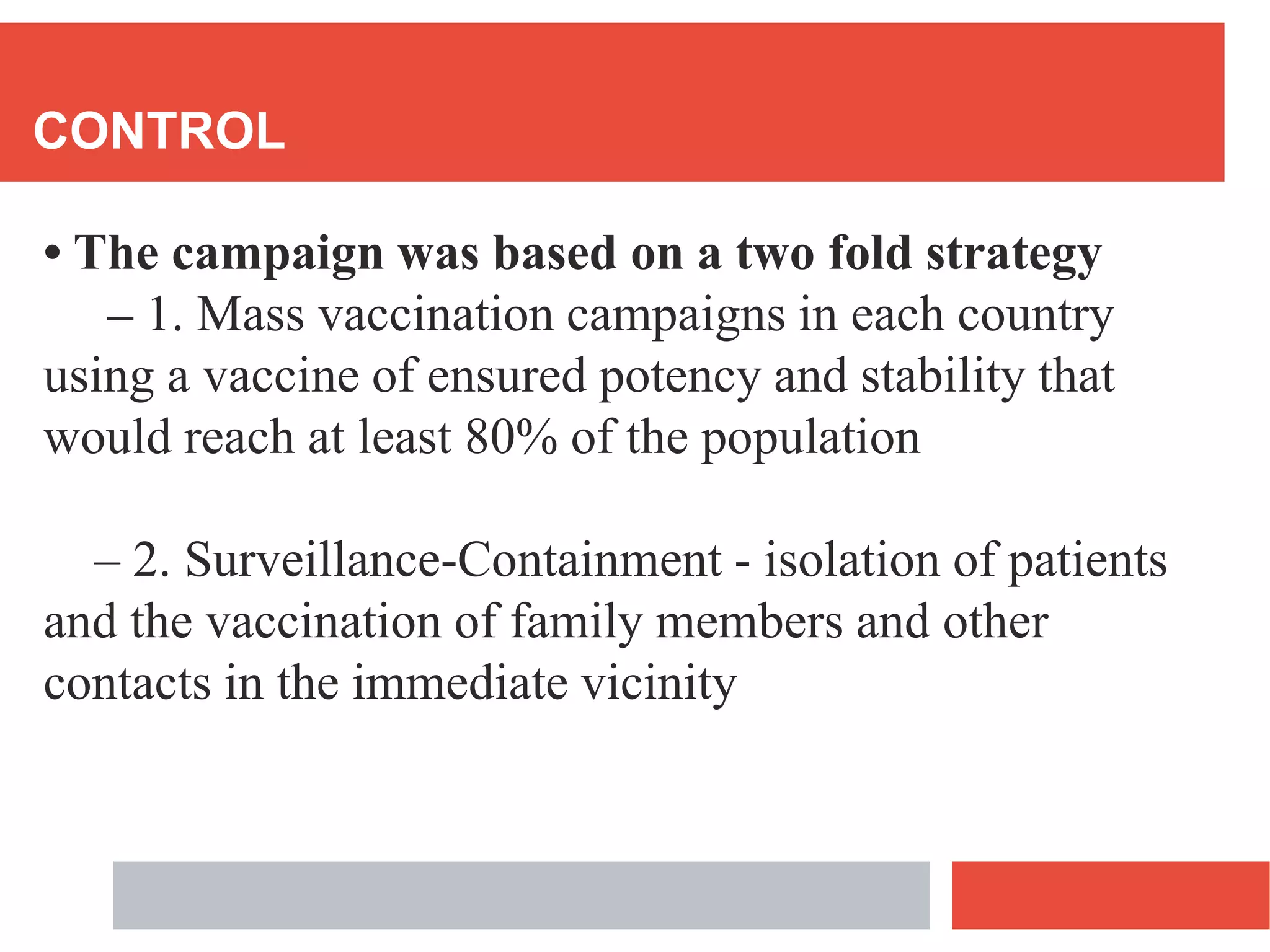 CONTROL
• The campaign was based on a two fold strategy
– 1. Mass vaccination campaigns in each country
using a vaccine of ensured potency and stability that
would reach at least 80% of the population
– 2. Surveillance-Containment - isolation of patients
and the vaccination of family members and other
contacts in the immediate vicinity
 