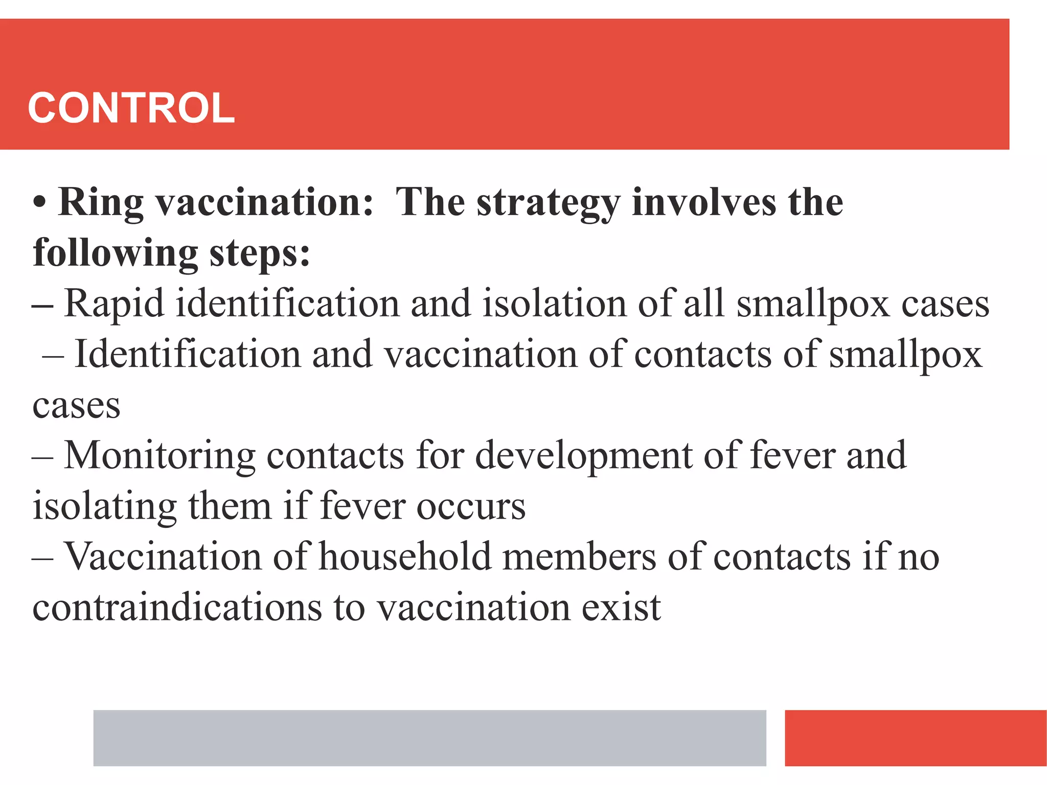 CONTROL
• Ring vaccination: The strategy involves the
following steps:
– Rapid identification and isolation of all smallpox cases
– Identification and vaccination of contacts of smallpox
cases
– Monitoring contacts for development of fever and
isolating them if fever occurs
– Vaccination of household members of contacts if no
contraindications to vaccination exist
 
