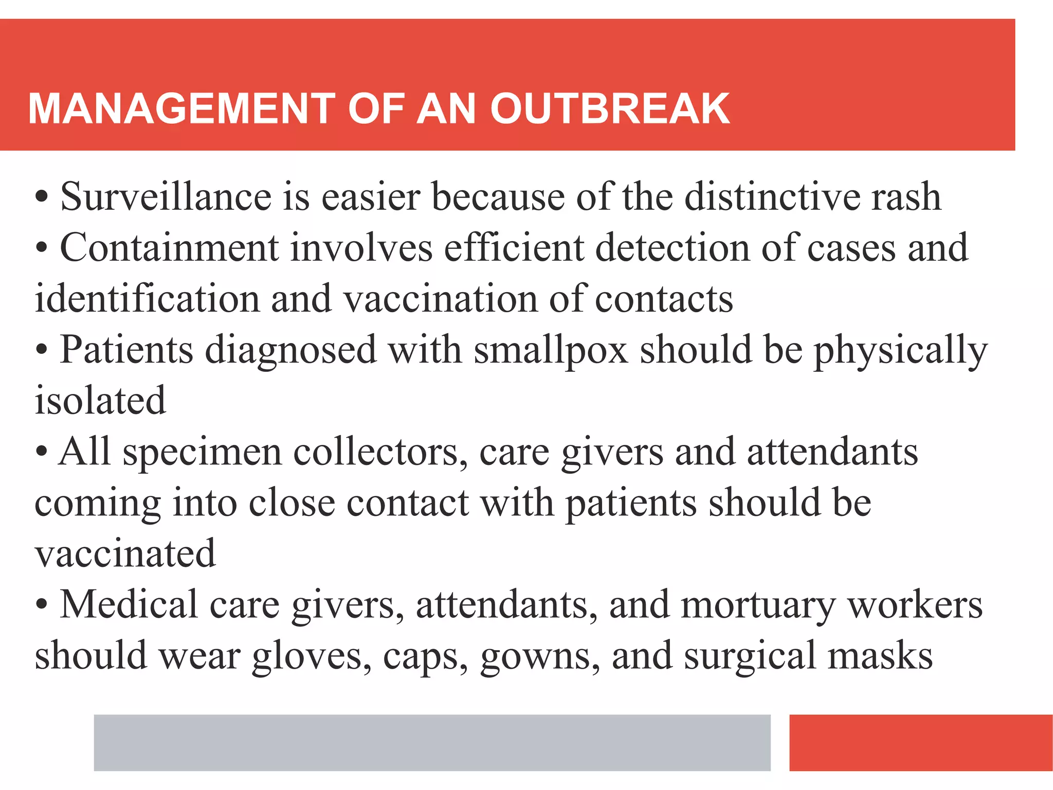 MANAGEMENT OF AN OUTBREAK
• Surveillance is easier because of the distinctive rash
• Containment involves efficient detection of cases and
identification and vaccination of contacts
• Patients diagnosed with smallpox should be physically
isolated
• All specimen collectors, care givers and attendants
coming into close contact with patients should be
vaccinated
• Medical care givers, attendants, and mortuary workers
should wear gloves, caps, gowns, and surgical masks
 