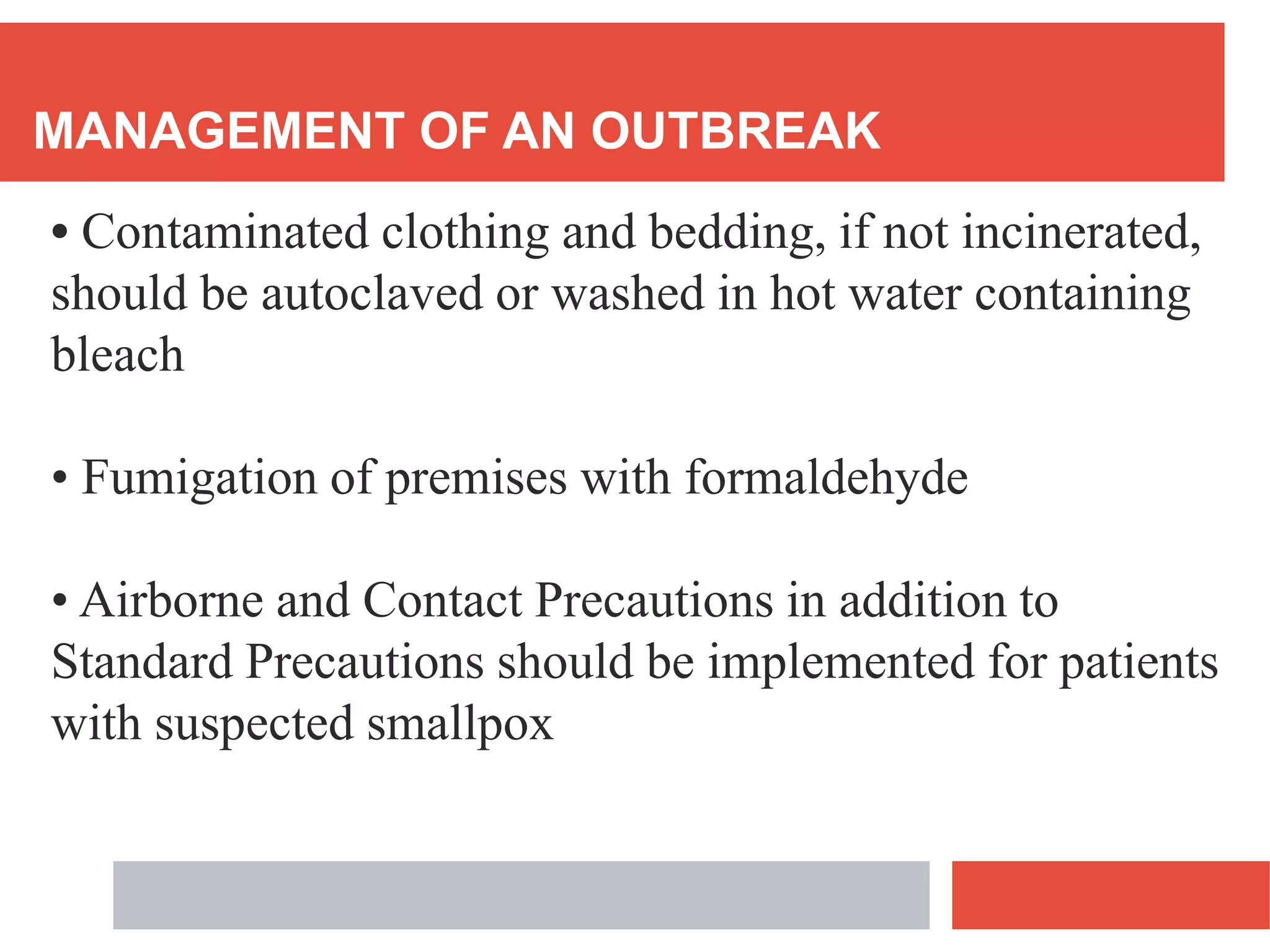 MANAGEMENT OF AN OUTBREAK
• Contaminated clothing and bedding, if not incinerated,
should be autoclaved or washed in hot water containing
bleach
• Fumigation of premises with formaldehyde
• Airborne and Contact Precautions in addition to
Standard Precautions should be implemented for patients
with suspected smallpox
 