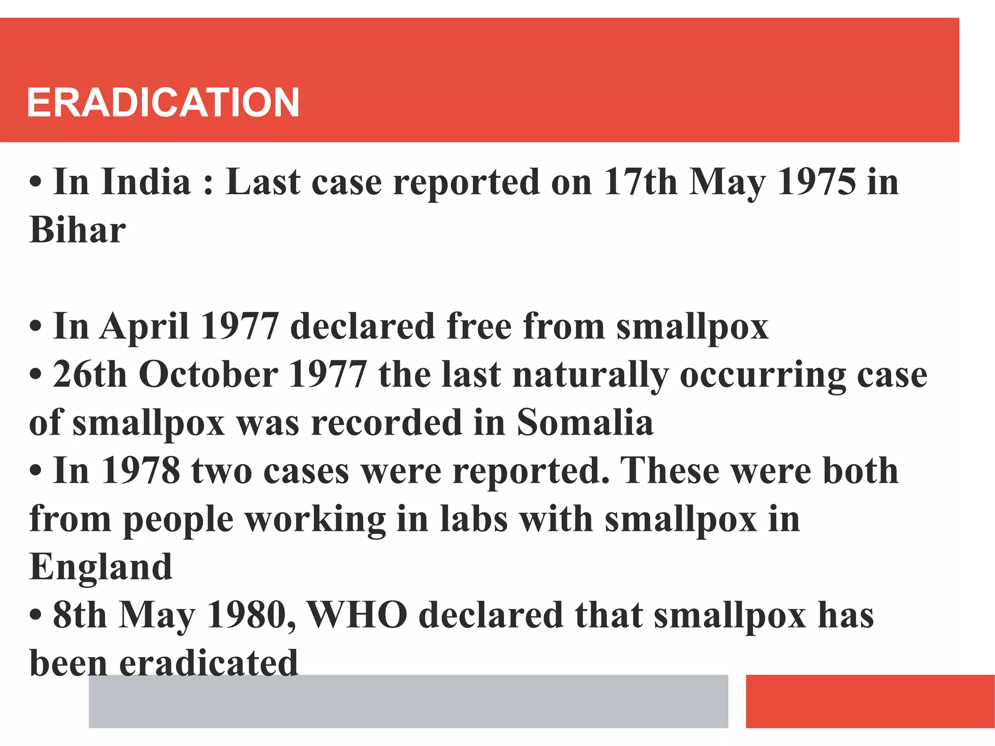 ERADICATION
• In India : Last case reported on 17th May 1975 in
Bihar
• In April 1977 declared free from smallpox
• 26th October 1977 the last naturally occurring case
of smallpox was recorded in Somalia
• In 1978 two cases were reported. These were both
from people working in labs with smallpox in
England
• 8th May 1980, WHO declared that smallpox has
been eradicated
 