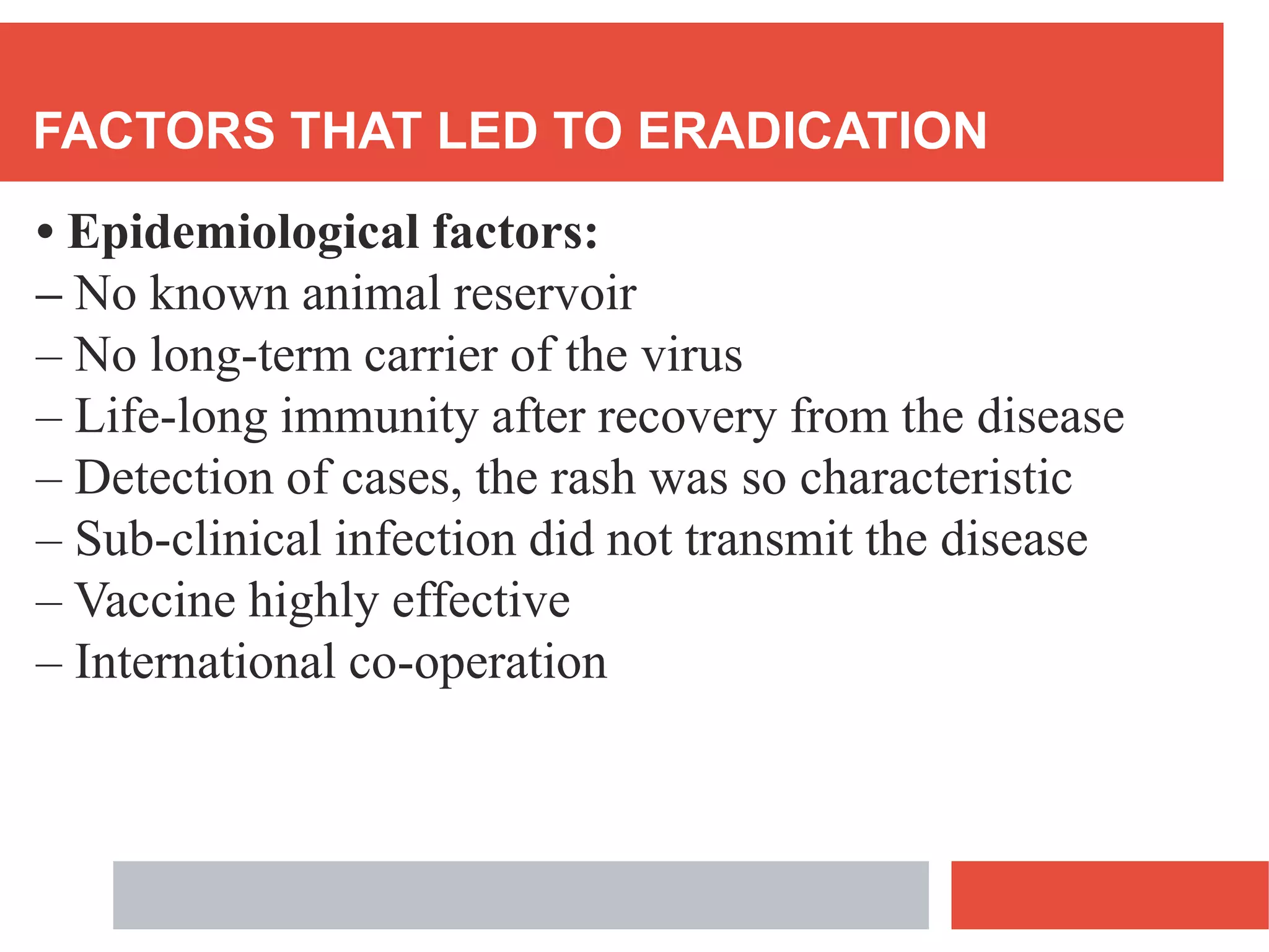 FACTORS THAT LED TO ERADICATION
• Epidemiological factors:
– No known animal reservoir
– No long-term carrier of the virus
– Life-long immunity after recovery from the disease
– Detection of cases, the rash was so characteristic
– Sub-clinical infection did not transmit the disease
– Vaccine highly effective
– International co-operation
 
