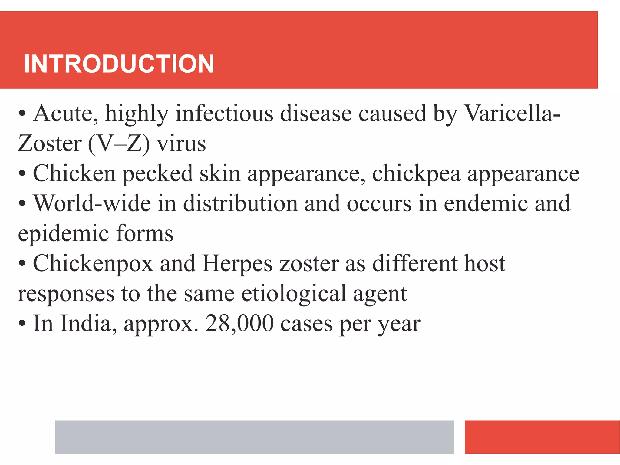 INTRODUCTION
• Acute, highly infectious disease caused by Varicella-
Zoster (V–Z) virus
• Chicken pecked skin appearance, chickpea appearance
• World-wide in distribution and occurs in endemic and
epidemic forms
• Chickenpox and Herpes zoster as different host
responses to the same etiological agent
• In India, approx. 28,000 cases per year
 