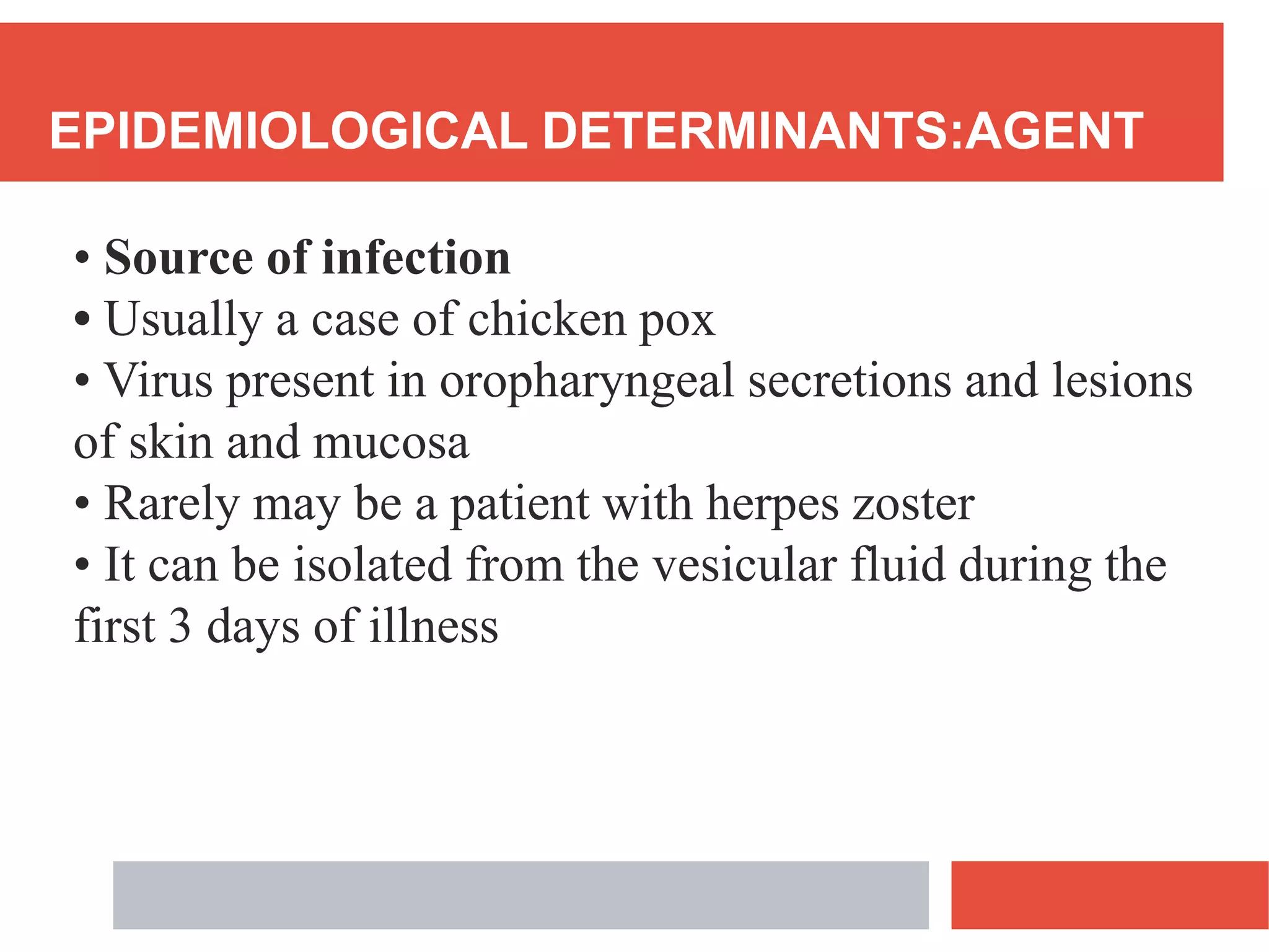 EPIDEMIOLOGICAL DETERMINANTS:AGENT
• Source of infection
• Usually a case of chicken pox
• Virus present in oropharyngeal secretions and lesions
of skin and mucosa
• Rarely may be a patient with herpes zoster
• It can be isolated from the vesicular fluid during the
first 3 days of illness
 