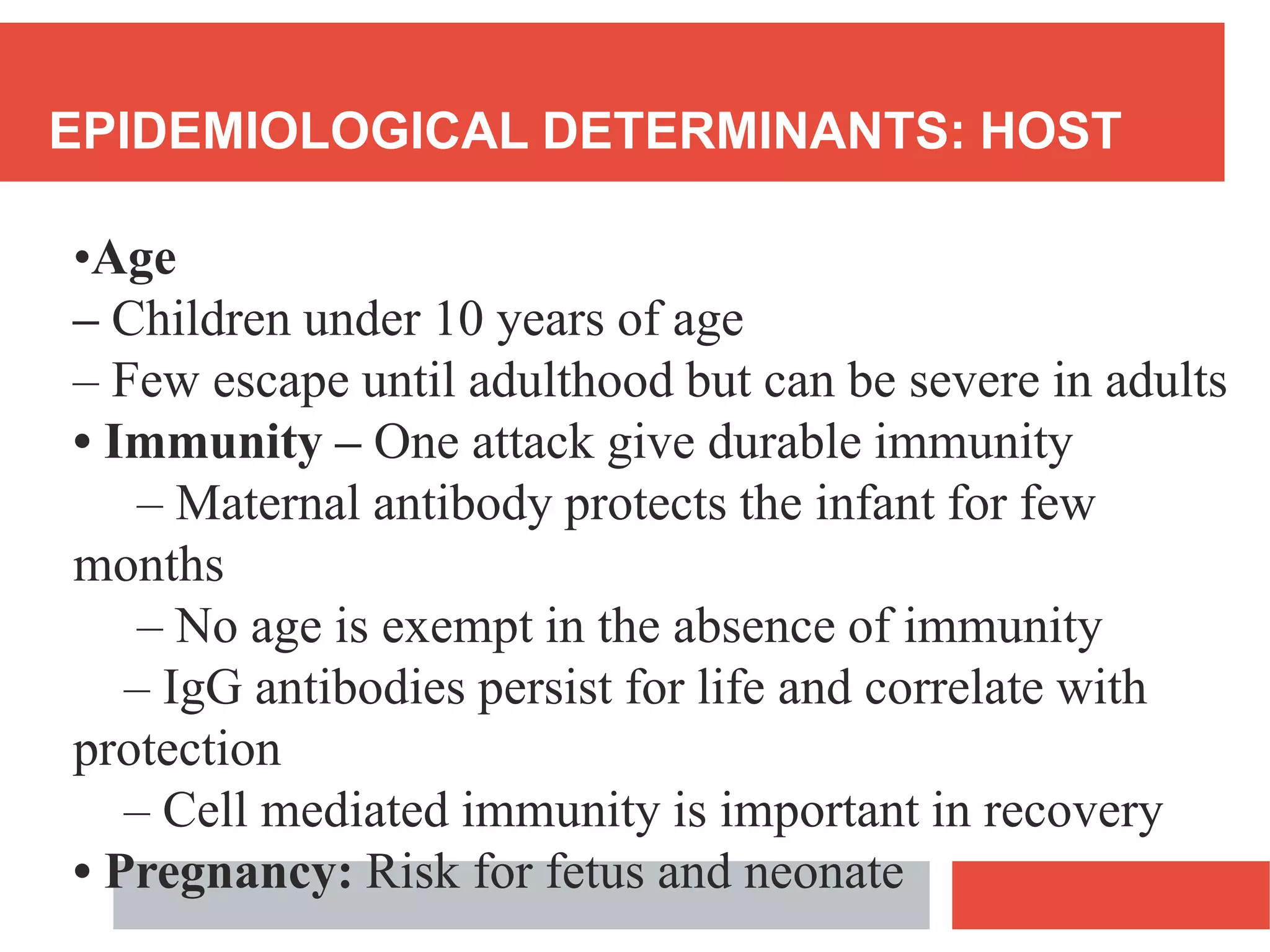 EPIDEMIOLOGICAL DETERMINANTS: HOST
•Age
– Children under 10 years of age
– Few escape until adulthood but can be severe in adults
• Immunity – One attack give durable immunity
– Maternal antibody protects the infant for few
months
– No age is exempt in the absence of immunity
– IgG antibodies persist for life and correlate with
protection
– Cell mediated immunity is important in recovery
• Pregnancy: Risk for fetus and neonate
 