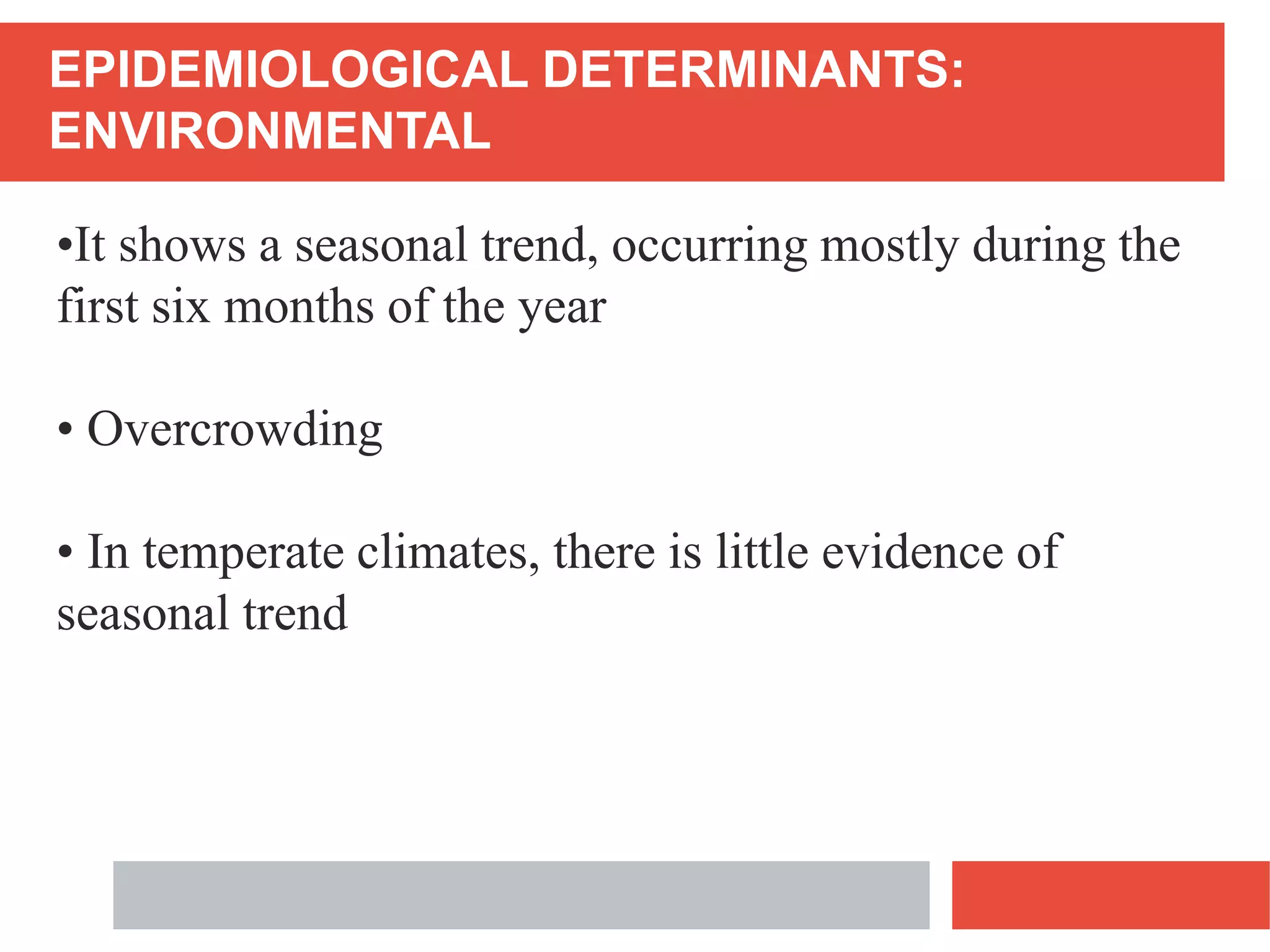 EPIDEMIOLOGICAL DETERMINANTS:
ENVIRONMENTAL
•It shows a seasonal trend, occurring mostly during the
first six months of the year
• Overcrowding
• In temperate climates, there is little evidence of
seasonal trend
 