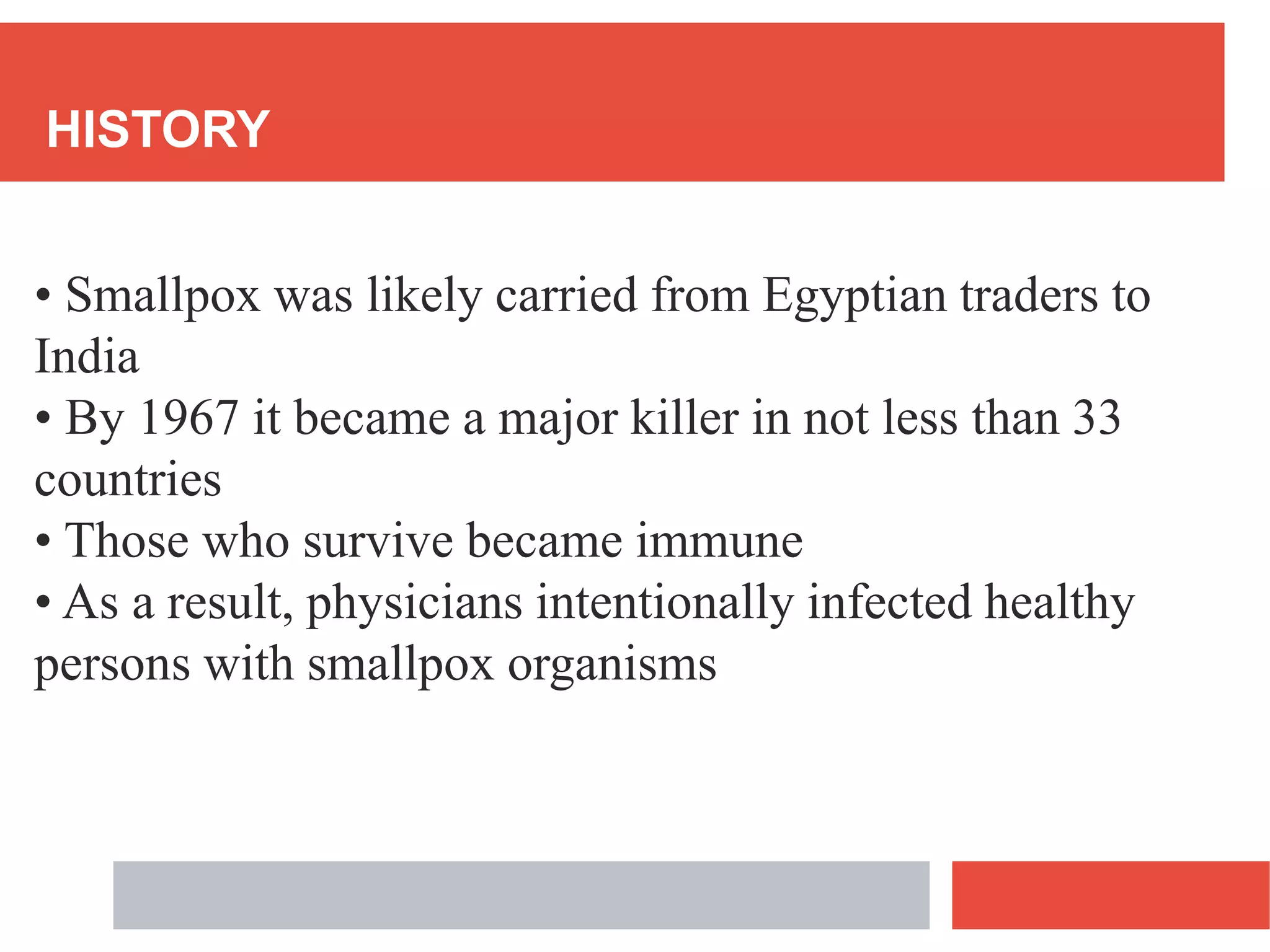 HISTORY
• Smallpox was likely carried from Egyptian traders to
India
• By 1967 it became a major killer in not less than 33
countries
• Those who survive became immune
• As a result, physicians intentionally infected healthy
persons with smallpox organisms
 