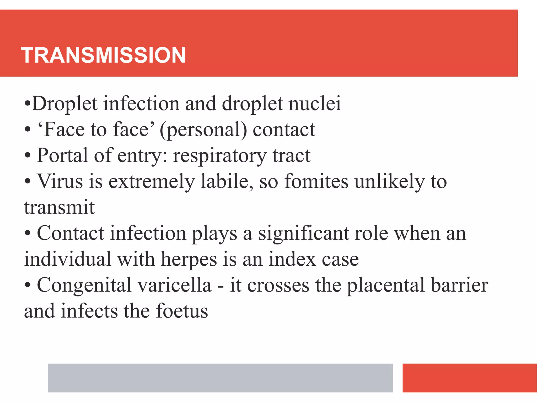 TRANSMISSION
•Droplet infection and droplet nuclei
• ‘Face to face’ (personal) contact
• Portal of entry: respiratory tract
• Virus is extremely labile, so fomites unlikely to
transmit
• Contact infection plays a significant role when an
individual with herpes is an index case
• Congenital varicella - it crosses the placental barrier
and infects the foetus
 