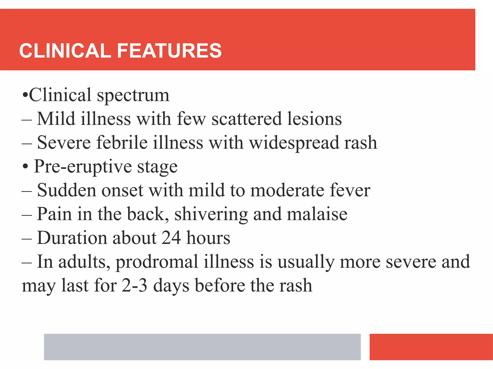 CLINICAL FEATURES
•Clinical spectrum
– Mild illness with few scattered lesions
– Severe febrile illness with widespread rash
• Pre-eruptive stage
– Sudden onset with mild to moderate fever
– Pain in the back, shivering and malaise
– Duration about 24 hours
– In adults, prodromal illness is usually more severe and
may last for 2-3 days before the rash
 