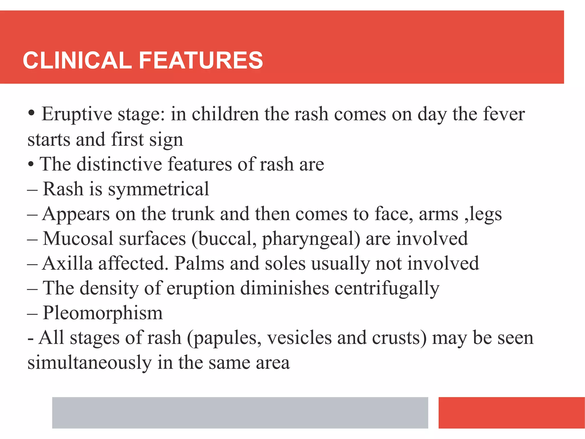 CLINICAL FEATURES
• Eruptive stage: in children the rash comes on day the fever
starts and first sign
• The distinctive features of rash are
– Rash is symmetrical
– Appears on the trunk and then comes to face, arms ,legs
– Mucosal surfaces (buccal, pharyngeal) are involved
– Axilla affected. Palms and soles usually not involved
– The density of eruption diminishes centrifugally
– Pleomorphism
- All stages of rash (papules, vesicles and crusts) may be seen
simultaneously in the same area
 