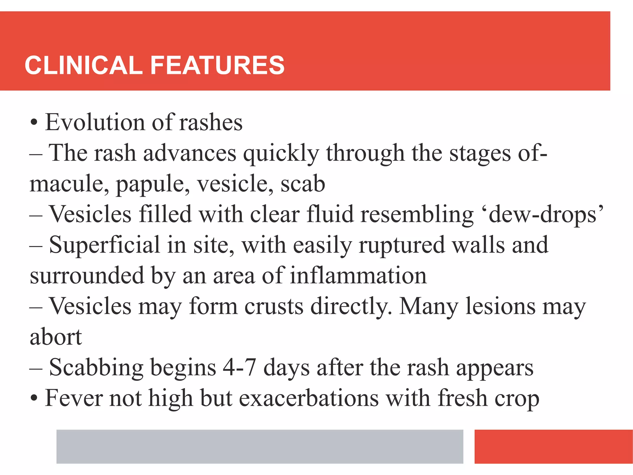 CLINICAL FEATURES
• Evolution of rashes
– The rash advances quickly through the stages of-
macule, papule, vesicle, scab
– Vesicles filled with clear fluid resembling ‘dew-drops’
– Superficial in site, with easily ruptured walls and
surrounded by an area of inflammation
– Vesicles may form crusts directly. Many lesions may
abort
– Scabbing begins 4-7 days after the rash appears
• Fever not high but exacerbations with fresh crop
 