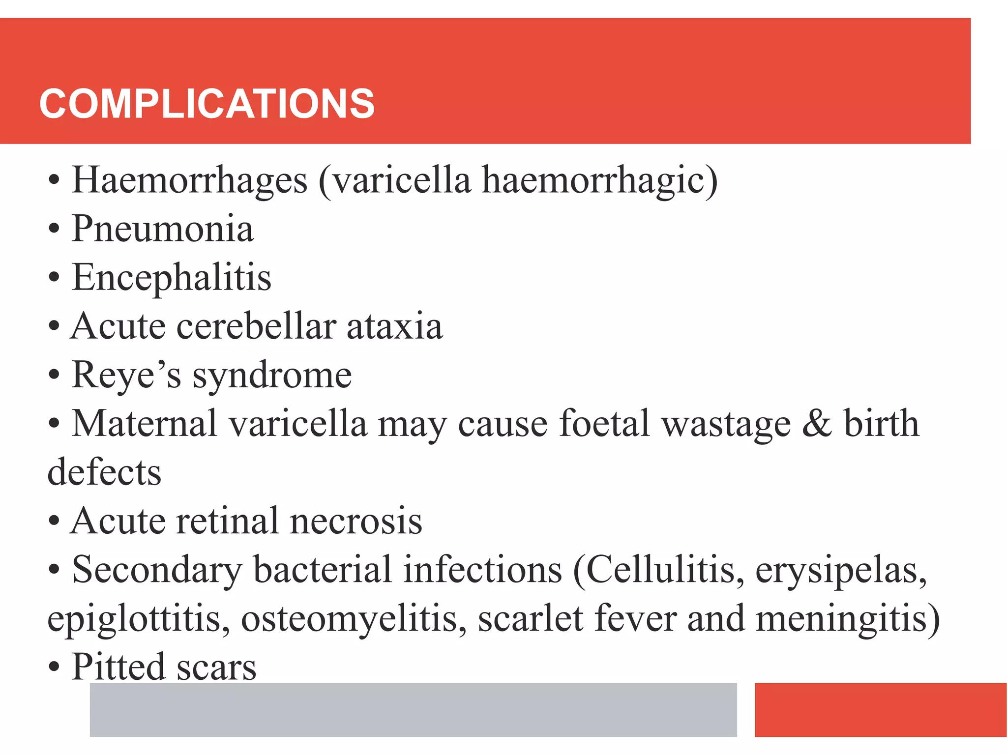 COMPLICATIONS
• Haemorrhages (varicella haemorrhagic)
• Pneumonia
• Encephalitis
• Acute cerebellar ataxia
• Reye’s syndrome
• Maternal varicella may cause foetal wastage & birth
defects
• Acute retinal necrosis
• Secondary bacterial infections (Cellulitis, erysipelas,
epiglottitis, osteomyelitis, scarlet fever and meningitis)
• Pitted scars
 