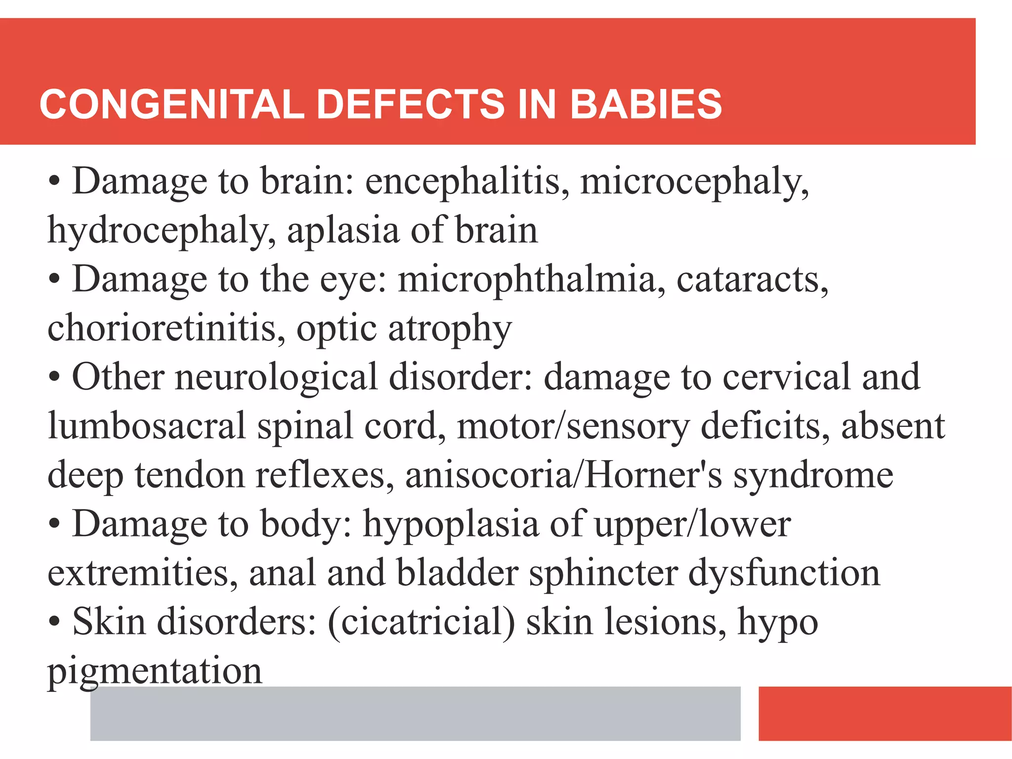 CONGENITAL DEFECTS IN BABIES
• Damage to brain: encephalitis, microcephaly,
hydrocephaly, aplasia of brain
• Damage to the eye: microphthalmia, cataracts,
chorioretinitis, optic atrophy
• Other neurological disorder: damage to cervical and
lumbosacral spinal cord, motor/sensory deficits, absent
deep tendon reflexes, anisocoria/Horner's syndrome
• Damage to body: hypoplasia of upper/lower
extremities, anal and bladder sphincter dysfunction
• Skin disorders: (cicatricial) skin lesions, hypo
pigmentation
 