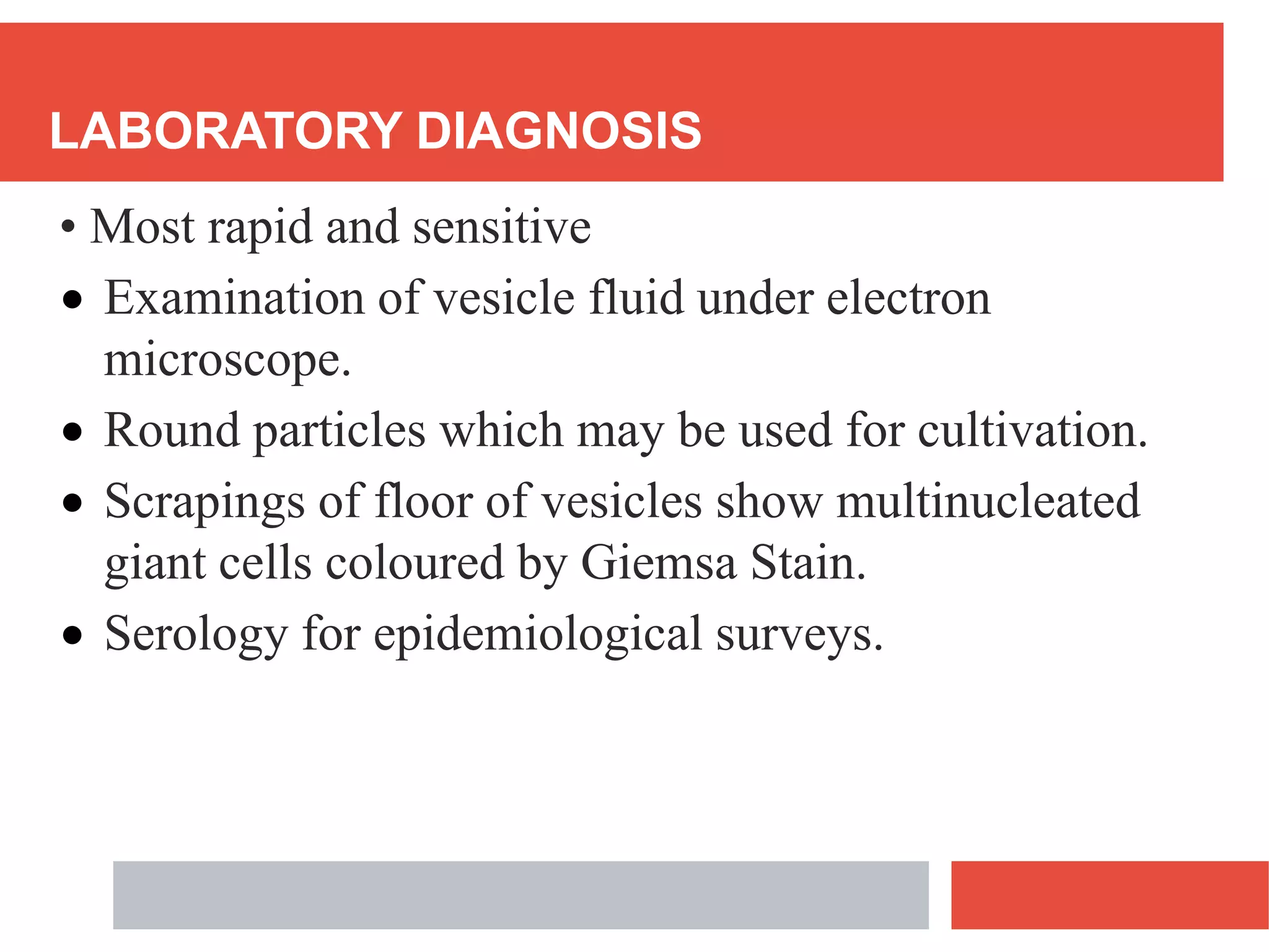 LABORATORY DIAGNOSIS
• Most rapid and sensitive
 Examination of vesicle fluid under electron
microscope.
 Round particles which may be used for cultivation.
 Scrapings of floor of vesicles show multinucleated
giant cells coloured by Giemsa Stain.
 Serology for epidemiological surveys.
 