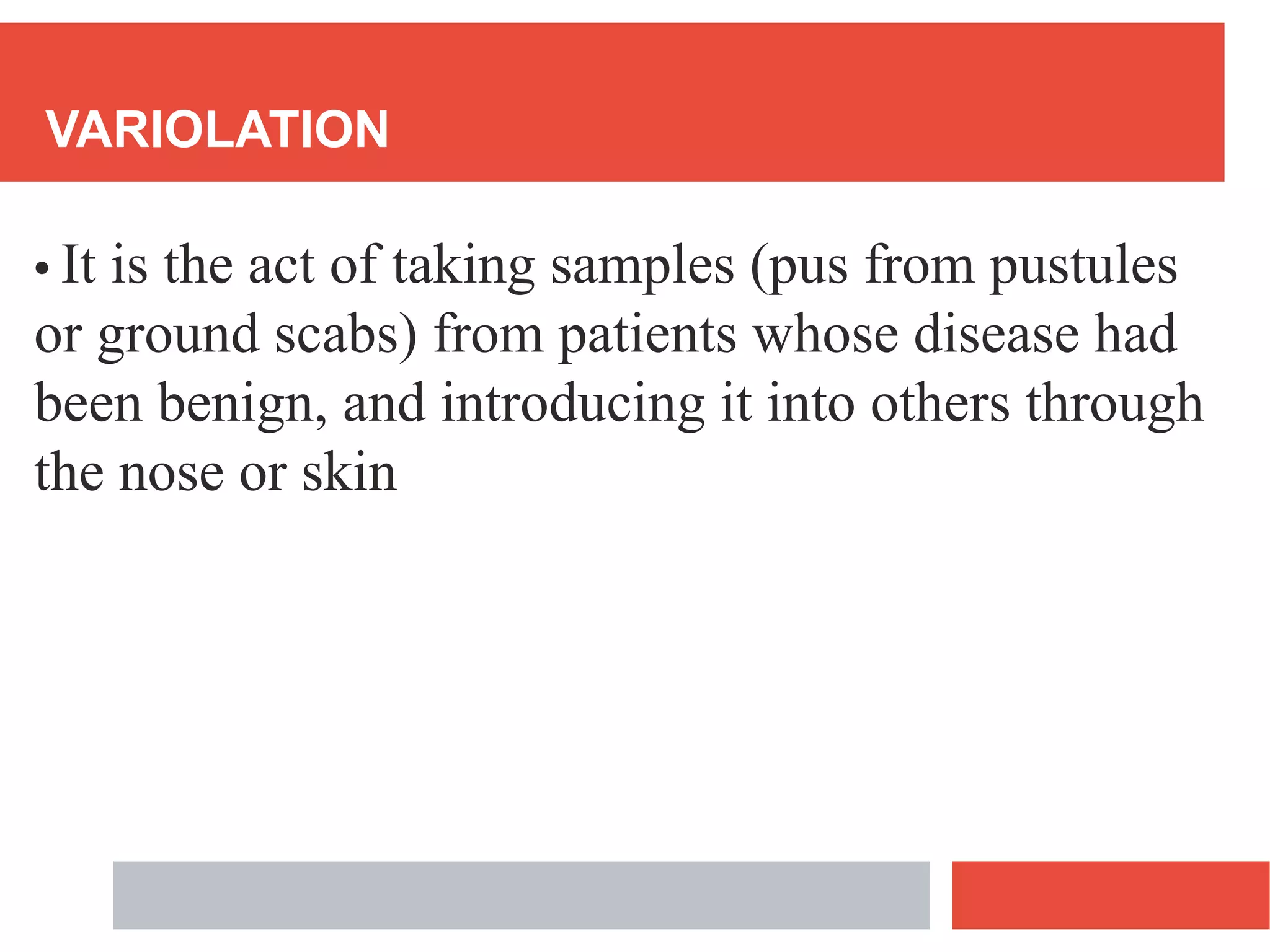 VARIOLATION
• It is the act of taking samples (pus from pustules
or ground scabs) from patients whose disease had
been benign, and introducing it into others through
the nose or skin
 
