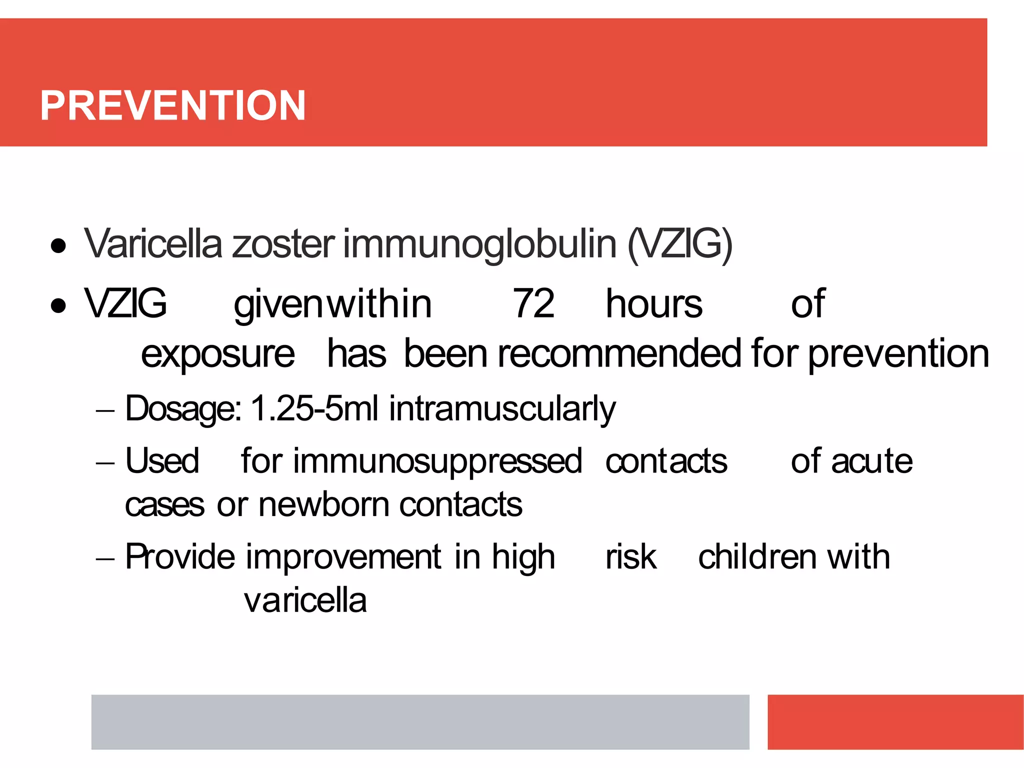 PREVENTION
 Varicella zoster immunoglobulin (VZIG)
 VZIG givenwithin 72 hours of
exposure has been recommended for prevention
 Dosage:1.25-5ml intramuscularly
 Used for immunosuppressed contacts of acute
cases or newborn contacts
 Provide improvement in high risk children with
varicella
 