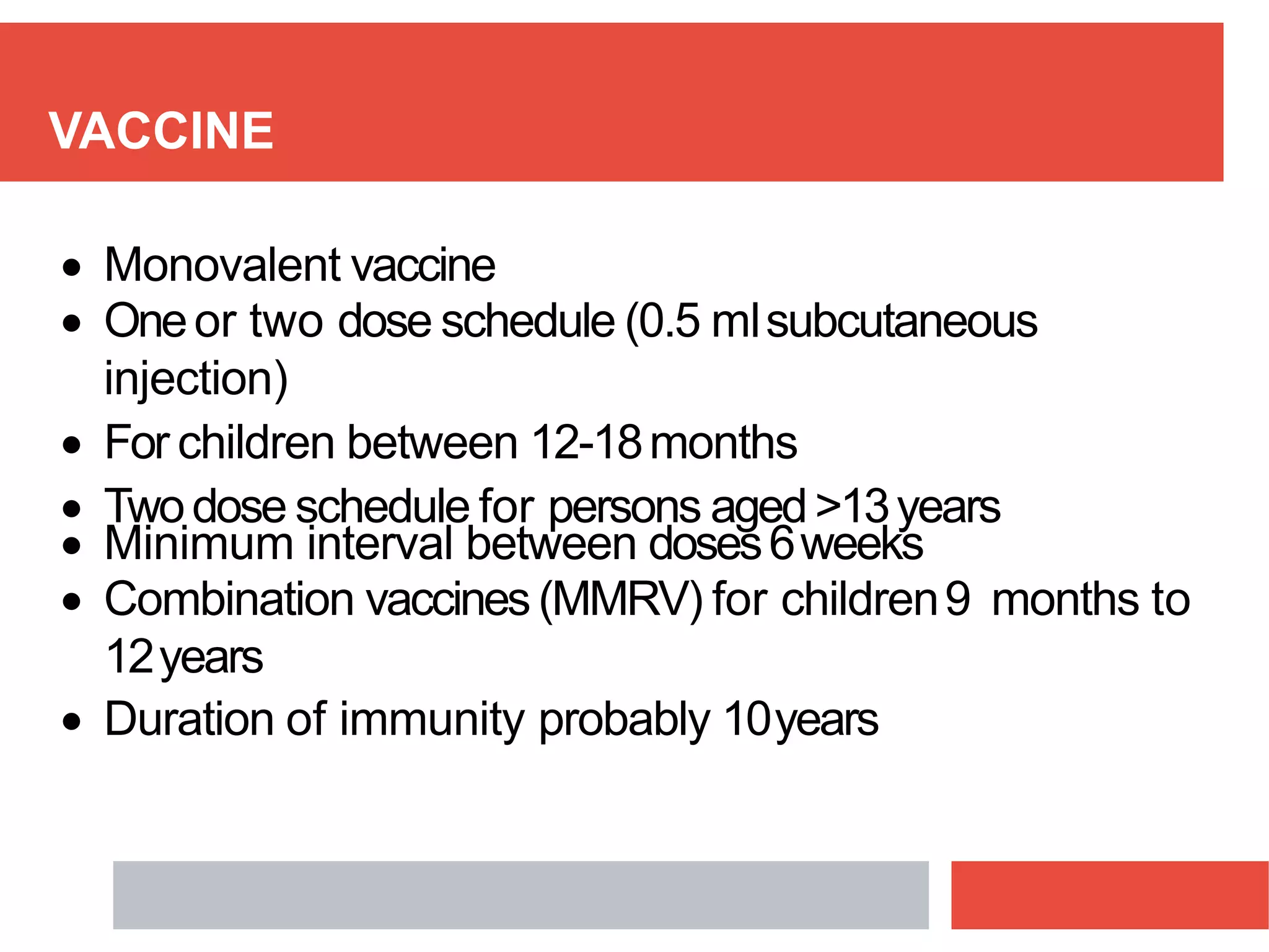 VACCINE
 Monovalent vaccine
 Oneor two dose schedule (0.5 mlsubcutaneous
injection)
 For children between 12-18months
 Twodose schedule for persons aged>13years
 Minimum interval between doses6weeks
 Combination vaccines(MMRV) for children9 months to
12years
 Duration of immunity probably 10years
 