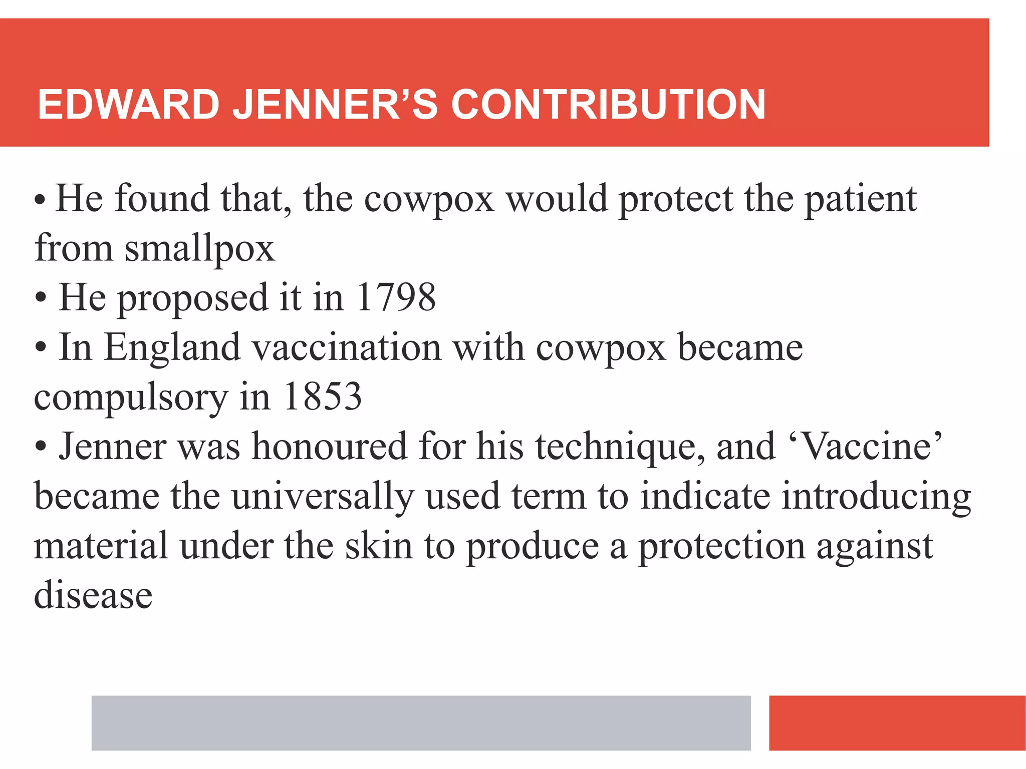 EDWARD JENNER’S CONTRIBUTION
• He found that, the cowpox would protect the patient
from smallpox
• He proposed it in 1798
• In England vaccination with cowpox became
compulsory in 1853
• Jenner was honoured for his technique, and ‘Vaccine’
became the universally used term to indicate introducing
material under the skin to produce a protection against
disease
 