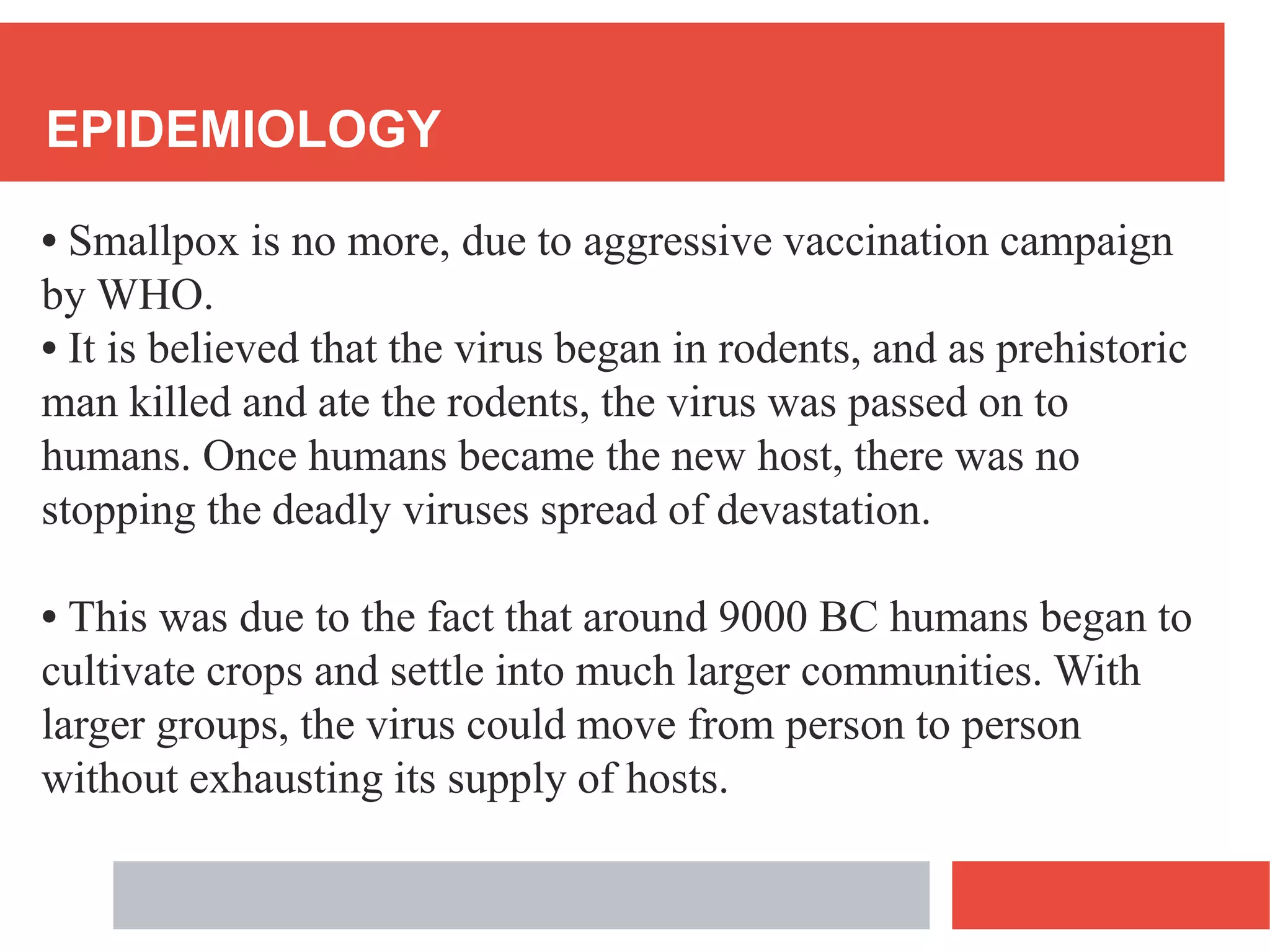 EPIDEMIOLOGY
• Smallpox is no more, due to aggressive vaccination campaign
by WHO.
• It is believed that the virus began in rodents, and as prehistoric
man killed and ate the rodents, the virus was passed on to
humans. Once humans became the new host, there was no
stopping the deadly viruses spread of devastation.
• This was due to the fact that around 9000 BC humans began to
cultivate crops and settle into much larger communities. With
larger groups, the virus could move from person to person
without exhausting its supply of hosts.
 