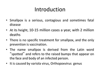 Introduction
• Smallpox is a serious, contagious and sometimes fatal
disease
• At its height, 10-15 million cases a year, with 2 million
deaths
• There is no specific treatment for smallpox, and the only
prevention is vaccination.
• The name smallpox is derived from the Latin word
“spotted” and refers to the raised bumps that appear on
the face and body of an infected person.
• It is caused by variola virus, Orthopoxvirus genus
 