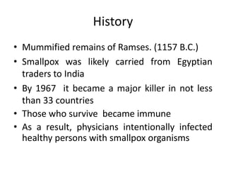 History
• Mummified remains of Ramses. (1157 B.C.)
• Smallpox was likely carried from Egyptian
traders to India
• By 1967 it became a major killer in not less
than 33 countries
• Those who survive became immune
• As a result, physicians intentionally infected
healthy persons with smallpox organisms
 