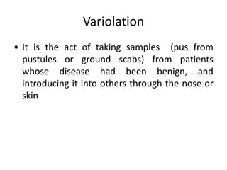 Variolation
• It is the act of taking samples (pus from
pustules or ground scabs) from patients
whose disease had been benign, and
introducing it into others through the nose or
skin
 