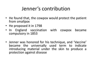 Jenner’s contribution
• He found that, the cowpox would protect the patient
from smallpox
• He proposed it in 1798
• In England vaccination with cowpox became
compulsory in 1853
• Jenner was honored for his technique, and ‘Vaccine’
became the universally used term to indicate
introducing material under the skin to produce a
protection against disease
 