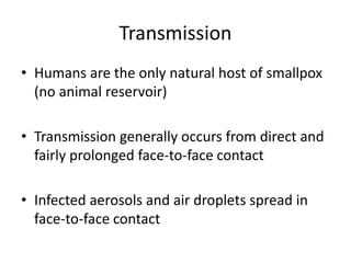 Transmission
• Humans are the only natural host of smallpox
(no animal reservoir)
• Transmission generally occurs from direct and
fairly prolonged face-to-face contact
• Infected aerosols and air droplets spread in
face-to-face contact
 