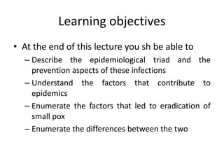 Learning objectives
• At the end of this lecture you sh be able to
– Describe the epidemiological triad and the
prevention aspects of these infections
– Understand the factors that contribute to
epidemics
– Enumerate the factors that led to eradication of
small pox
– Enumerate the differences between the two
 