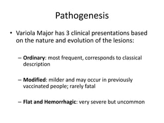 Pathogenesis
• Variola Major has 3 clinical presentations based
on the nature and evolution of the lesions:
– Ordinary: most frequent, corresponds to classical
description
– Modified: milder and may occur in previously
vaccinated people; rarely fatal
– Flat and Hemorrhagic: very severe but uncommon
 