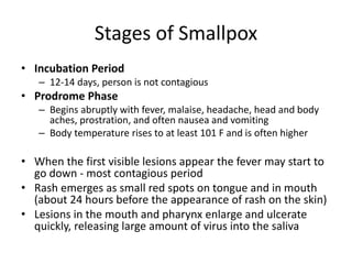 Stages of Smallpox
• Incubation Period
– 12-14 days, person is not contagious
• Prodrome Phase
– Begins abruptly with fever, malaise, headache, head and body
aches, prostration, and often nausea and vomiting
– Body temperature rises to at least 101 F and is often higher
• When the first visible lesions appear the fever may start to
go down - most contagious period
• Rash emerges as small red spots on tongue and in mouth
(about 24 hours before the appearance of rash on the skin)
• Lesions in the mouth and pharynx enlarge and ulcerate
quickly, releasing large amount of virus into the saliva
 