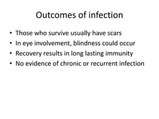 Outcomes of infection
• Those who survive usually have scars
• In eye involvement, blindness could occur
• Recovery results in long lasting immunity
• No evidence of chronic or recurrent infection
 