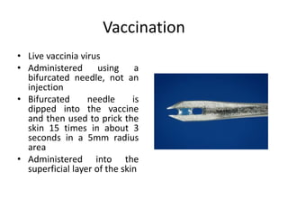Vaccination
• Live vaccinia virus
• Administered using a
bifurcated needle, not an
injection
• Bifurcated needle is
dipped into the vaccine
and then used to prick the
skin 15 times in about 3
seconds in a 5mm radius
area
• Administered into the
superficial layer of the skin
 