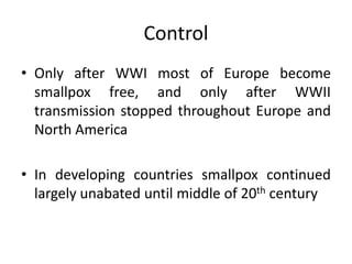 Control
• Only after WWI most of Europe become
smallpox free, and only after WWII
transmission stopped throughout Europe and
North America
• In developing countries smallpox continued
largely unabated until middle of 20th century
 