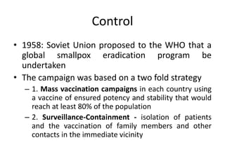 Control
• 1958: Soviet Union proposed to the WHO that a
global smallpox eradication program be
undertaken
• The campaign was based on a two fold strategy
– 1. Mass vaccination campaigns in each country using
a vaccine of ensured potency and stability that would
reach at least 80% of the population
– 2. Surveillance-Containment - isolation of patients
and the vaccination of family members and other
contacts in the immediate vicinity
 