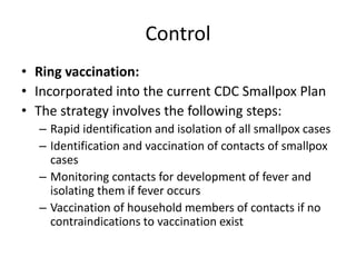 Control
• Ring vaccination:
• Incorporated into the current CDC Smallpox Plan
• The strategy involves the following steps:
– Rapid identification and isolation of all smallpox cases
– Identification and vaccination of contacts of smallpox
cases
– Monitoring contacts for development of fever and
isolating them if fever occurs
– Vaccination of household members of contacts if no
contraindications to vaccination exist
 