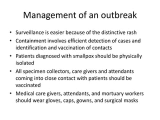 Management of an outbreak
• Surveillance is easier because of the distinctive rash
• Containment involves efficient detection of cases and
identification and vaccination of contacts
• Patients diagnosed with smallpox should be physically
isolated
• All specimen collectors, care givers and attendants
coming into close contact with patients should be
vaccinated
• Medical care givers, attendants, and mortuary workers
should wear gloves, caps, gowns, and surgical masks
 