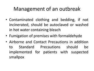Management of an outbreak
• Contaminated clothing and bedding, if not
incinerated, should be autoclaved or washed
in hot water containing bleach
• Fumigation of premises with formaldehyde
• Airborne and Contact Precautions in addition
to Standard Precautions should be
implemented for patients with suspected
smallpox
 