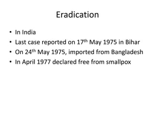 Eradication
• In India
• Last case reported on 17th May 1975 in Bihar
• On 24th May 1975, imported from Bangladesh
• In April 1977 declared free from smallpox
 