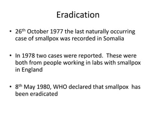 Eradication
• 26th October 1977 the last naturally occurring
case of smallpox was recorded in Somalia
• In 1978 two cases were reported. These were
both from people working in labs with smallpox
in England
• 8th May 1980, WHO declared that smallpox has
been eradicated
 