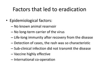 Factors that led to eradication
• Epidemiological factors:
– No known animal reservoir
– No long-term carrier of the virus
– Life-long immunity after recovery from the disease
– Detection of cases, the rash was so characteristic
– Sub-clinical infection did not transmit the disease
– Vaccine highly effective
– International co-operation
 